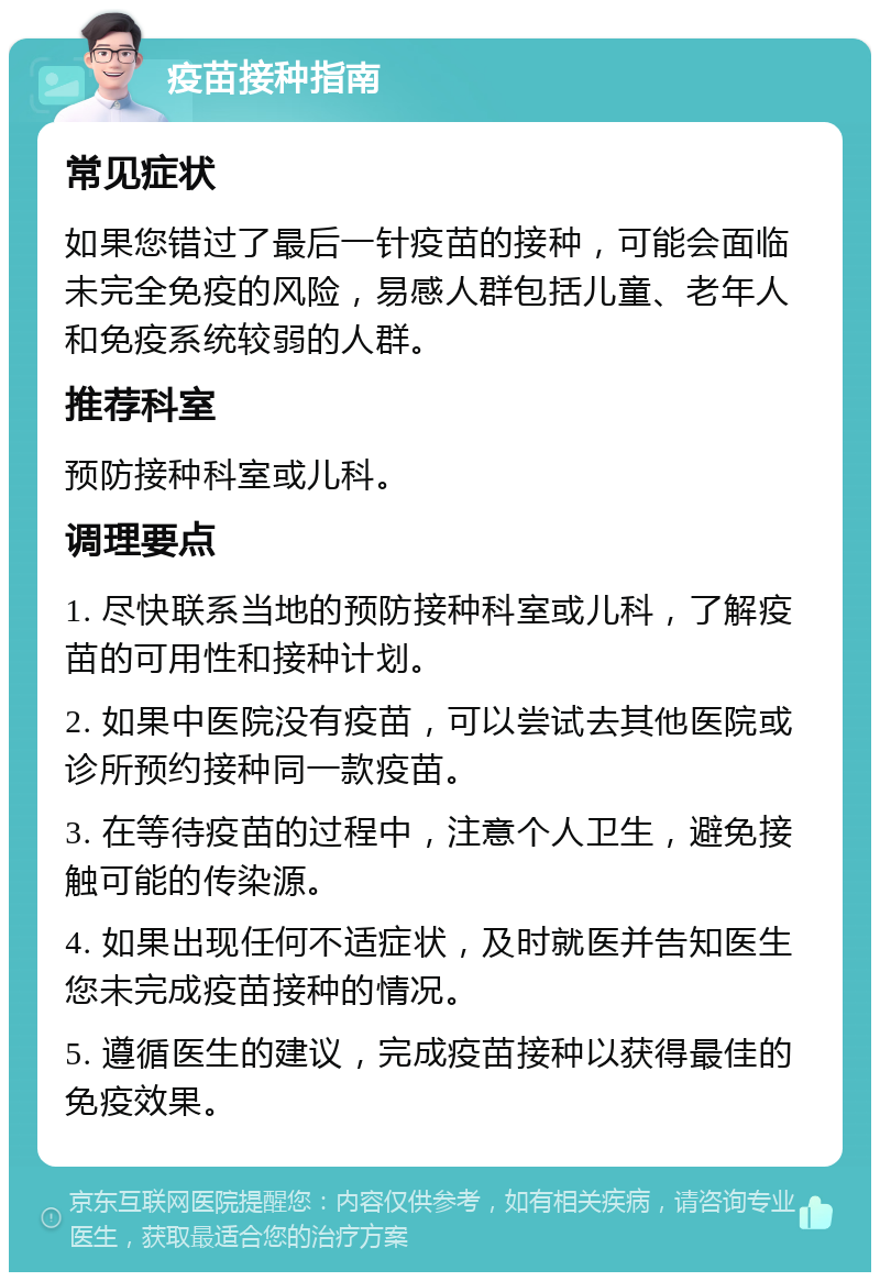 疫苗接种指南 常见症状 如果您错过了最后一针疫苗的接种，可能会面临未完全免疫的风险，易感人群包括儿童、老年人和免疫系统较弱的人群。 推荐科室 预防接种科室或儿科。 调理要点 1. 尽快联系当地的预防接种科室或儿科，了解疫苗的可用性和接种计划。 2. 如果中医院没有疫苗，可以尝试去其他医院或诊所预约接种同一款疫苗。 3. 在等待疫苗的过程中，注意个人卫生，避免接触可能的传染源。 4. 如果出现任何不适症状，及时就医并告知医生您未完成疫苗接种的情况。 5. 遵循医生的建议，完成疫苗接种以获得最佳的免疫效果。