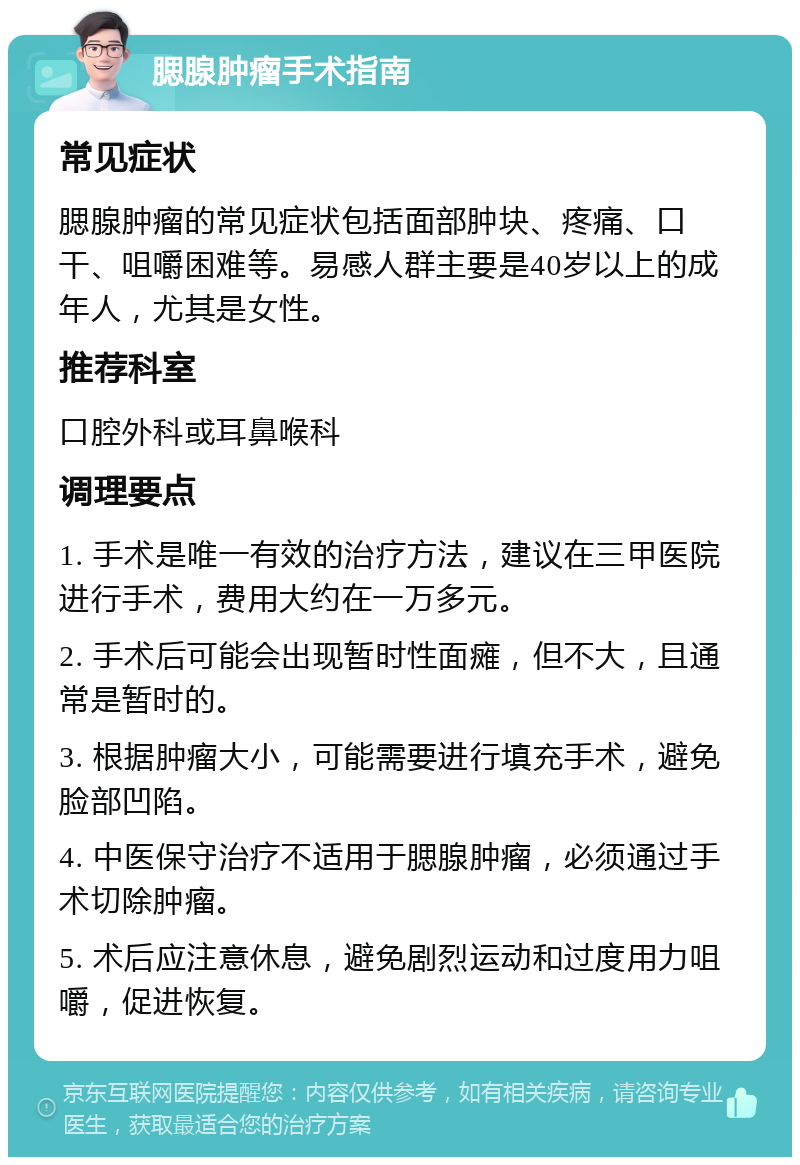 腮腺肿瘤手术指南 常见症状 腮腺肿瘤的常见症状包括面部肿块、疼痛、口干、咀嚼困难等。易感人群主要是40岁以上的成年人，尤其是女性。 推荐科室 口腔外科或耳鼻喉科 调理要点 1. 手术是唯一有效的治疗方法，建议在三甲医院进行手术，费用大约在一万多元。 2. 手术后可能会出现暂时性面瘫，但不大，且通常是暂时的。 3. 根据肿瘤大小，可能需要进行填充手术，避免脸部凹陷。 4. 中医保守治疗不适用于腮腺肿瘤，必须通过手术切除肿瘤。 5. 术后应注意休息，避免剧烈运动和过度用力咀嚼，促进恢复。