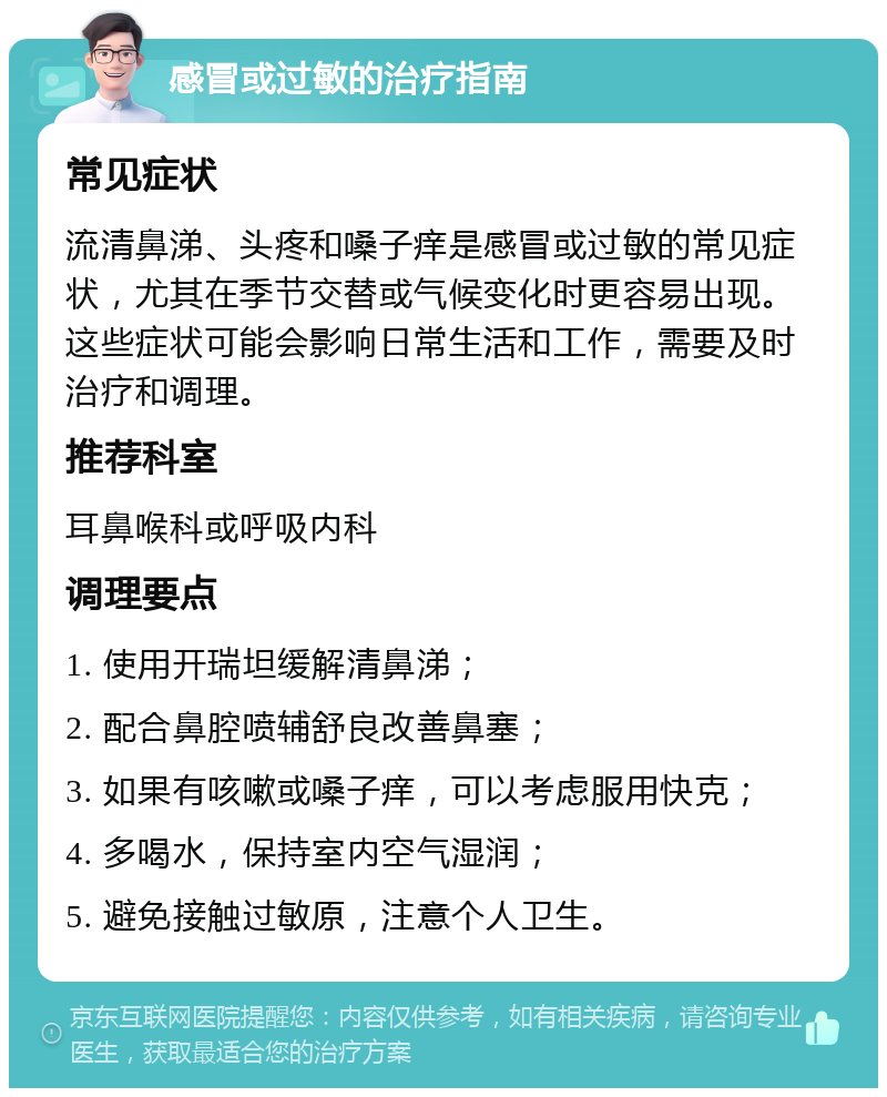 感冒或过敏的治疗指南 常见症状 流清鼻涕、头疼和嗓子痒是感冒或过敏的常见症状，尤其在季节交替或气候变化时更容易出现。这些症状可能会影响日常生活和工作，需要及时治疗和调理。 推荐科室 耳鼻喉科或呼吸内科 调理要点 1. 使用开瑞坦缓解清鼻涕； 2. 配合鼻腔喷辅舒良改善鼻塞； 3. 如果有咳嗽或嗓子痒，可以考虑服用快克； 4. 多喝水，保持室内空气湿润； 5. 避免接触过敏原，注意个人卫生。