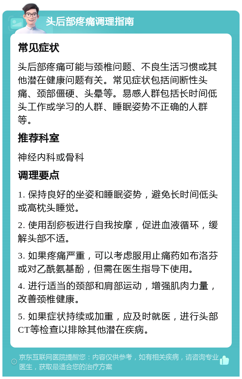 头后部疼痛调理指南 常见症状 头后部疼痛可能与颈椎问题、不良生活习惯或其他潜在健康问题有关。常见症状包括间断性头痛、颈部僵硬、头晕等。易感人群包括长时间低头工作或学习的人群、睡眠姿势不正确的人群等。 推荐科室 神经内科或骨科 调理要点 1. 保持良好的坐姿和睡眠姿势，避免长时间低头或高枕头睡觉。 2. 使用刮痧板进行自我按摩，促进血液循环，缓解头部不适。 3. 如果疼痛严重，可以考虑服用止痛药如布洛芬或对乙酰氨基酚，但需在医生指导下使用。 4. 进行适当的颈部和肩部运动，增强肌肉力量，改善颈椎健康。 5. 如果症状持续或加重，应及时就医，进行头部CT等检查以排除其他潜在疾病。