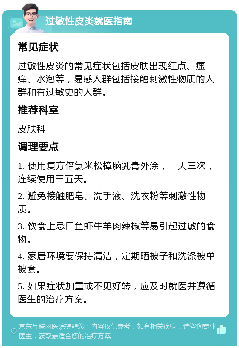 过敏性皮炎就医指南 常见症状 过敏性皮炎的常见症状包括皮肤出现红点、瘙痒、水泡等，易感人群包括接触刺激性物质的人群和有过敏史的人群。 推荐科室 皮肤科 调理要点 1. 使用复方倍氯米松樟脑乳膏外涂，一天三次，连续使用三五天。 2. 避免接触肥皂、洗手液、洗衣粉等刺激性物质。 3. 饮食上忌口鱼虾牛羊肉辣椒等易引起过敏的食物。 4. 家居环境要保持清洁，定期晒被子和洗涤被单被套。 5. 如果症状加重或不见好转，应及时就医并遵循医生的治疗方案。