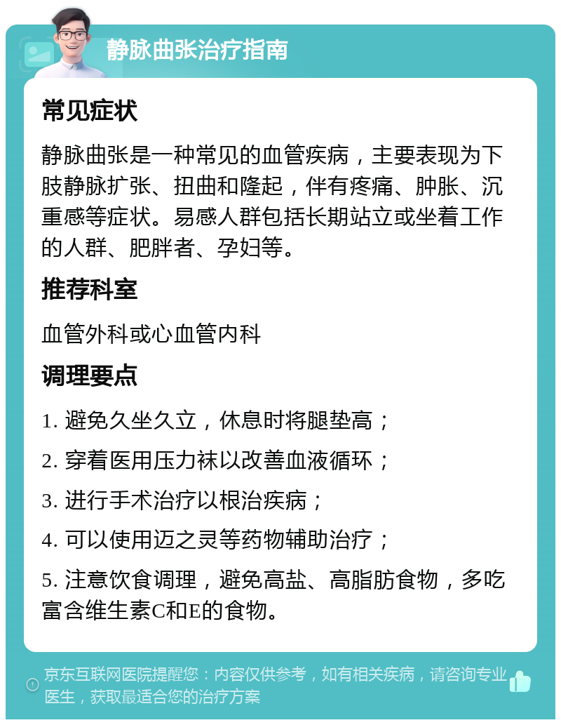 静脉曲张治疗指南 常见症状 静脉曲张是一种常见的血管疾病，主要表现为下肢静脉扩张、扭曲和隆起，伴有疼痛、肿胀、沉重感等症状。易感人群包括长期站立或坐着工作的人群、肥胖者、孕妇等。 推荐科室 血管外科或心血管内科 调理要点 1. 避免久坐久立，休息时将腿垫高； 2. 穿着医用压力袜以改善血液循环； 3. 进行手术治疗以根治疾病； 4. 可以使用迈之灵等药物辅助治疗； 5. 注意饮食调理，避免高盐、高脂肪食物，多吃富含维生素C和E的食物。