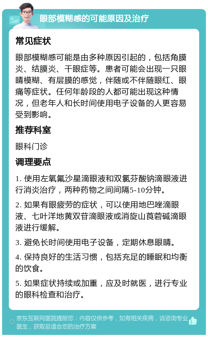 眼部模糊感的可能原因及治疗 常见症状 眼部模糊感可能是由多种原因引起的，包括角膜炎、结膜炎、干眼症等。患者可能会出现一只眼睛模糊、有层膜的感觉，伴随或不伴随眼红、眼痛等症状。任何年龄段的人都可能出现这种情况，但老年人和长时间使用电子设备的人更容易受到影响。 推荐科室 眼科门诊 调理要点 1. 使用左氧氟沙星滴眼液和双氯芬酸钠滴眼液进行消炎治疗，两种药物之间间隔5-10分钟。 2. 如果有眼疲劳的症状，可以使用地巴唑滴眼液、七叶洋地黄双苷滴眼液或消旋山莨菪碱滴眼液进行缓解。 3. 避免长时间使用电子设备，定期休息眼睛。 4. 保持良好的生活习惯，包括充足的睡眠和均衡的饮食。 5. 如果症状持续或加重，应及时就医，进行专业的眼科检查和治疗。