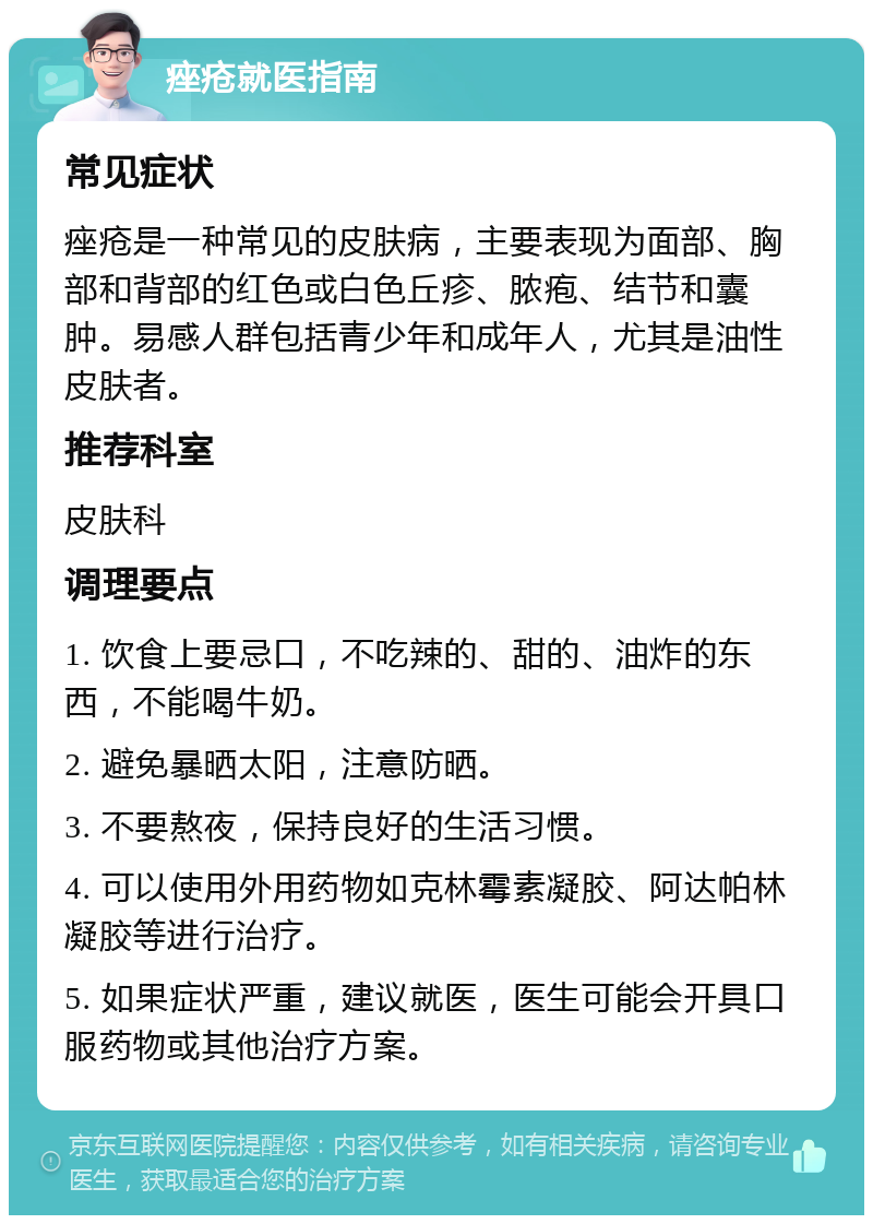 痤疮就医指南 常见症状 痤疮是一种常见的皮肤病，主要表现为面部、胸部和背部的红色或白色丘疹、脓疱、结节和囊肿。易感人群包括青少年和成年人，尤其是油性皮肤者。 推荐科室 皮肤科 调理要点 1. 饮食上要忌口，不吃辣的、甜的、油炸的东西，不能喝牛奶。 2. 避免暴晒太阳，注意防晒。 3. 不要熬夜，保持良好的生活习惯。 4. 可以使用外用药物如克林霉素凝胶、阿达帕林凝胶等进行治疗。 5. 如果症状严重，建议就医，医生可能会开具口服药物或其他治疗方案。