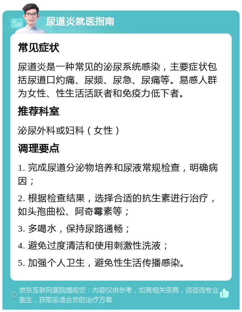 尿道炎就医指南 常见症状 尿道炎是一种常见的泌尿系统感染，主要症状包括尿道口灼痛、尿频、尿急、尿痛等。易感人群为女性、性生活活跃者和免疫力低下者。 推荐科室 泌尿外科或妇科（女性） 调理要点 1. 完成尿道分泌物培养和尿液常规检查，明确病因； 2. 根据检查结果，选择合适的抗生素进行治疗，如头孢曲松、阿奇霉素等； 3. 多喝水，保持尿路通畅； 4. 避免过度清洁和使用刺激性洗液； 5. 加强个人卫生，避免性生活传播感染。