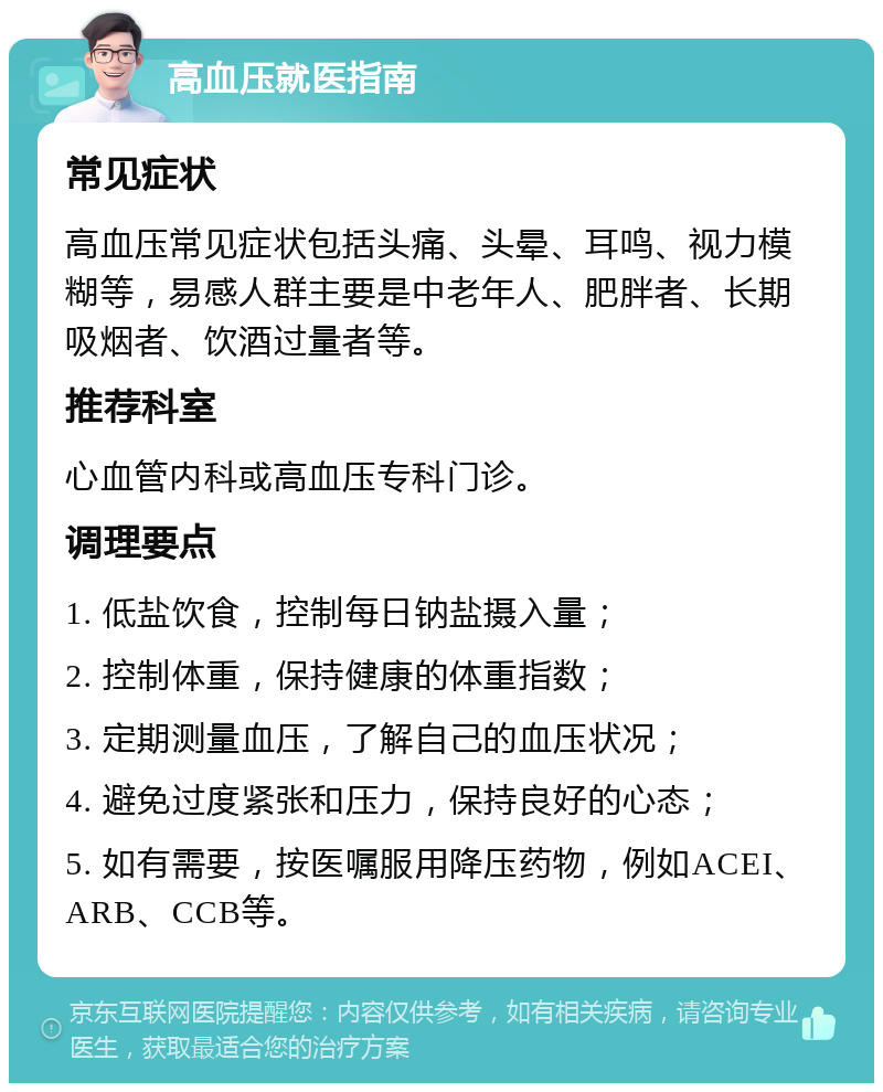 高血压就医指南 常见症状 高血压常见症状包括头痛、头晕、耳鸣、视力模糊等，易感人群主要是中老年人、肥胖者、长期吸烟者、饮酒过量者等。 推荐科室 心血管内科或高血压专科门诊。 调理要点 1. 低盐饮食，控制每日钠盐摄入量； 2. 控制体重，保持健康的体重指数； 3. 定期测量血压，了解自己的血压状况； 4. 避免过度紧张和压力，保持良好的心态； 5. 如有需要，按医嘱服用降压药物，例如ACEI、ARB、CCB等。