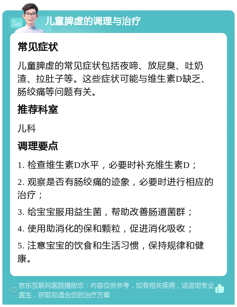 儿童脾虚的调理与治疗 常见症状 儿童脾虚的常见症状包括夜啼、放屁臭、吐奶渣、拉肚子等。这些症状可能与维生素D缺乏、肠绞痛等问题有关。 推荐科室 儿科 调理要点 1. 检查维生素D水平，必要时补充维生素D； 2. 观察是否有肠绞痛的迹象，必要时进行相应的治疗； 3. 给宝宝服用益生菌，帮助改善肠道菌群； 4. 使用助消化的保和颗粒，促进消化吸收； 5. 注意宝宝的饮食和生活习惯，保持规律和健康。