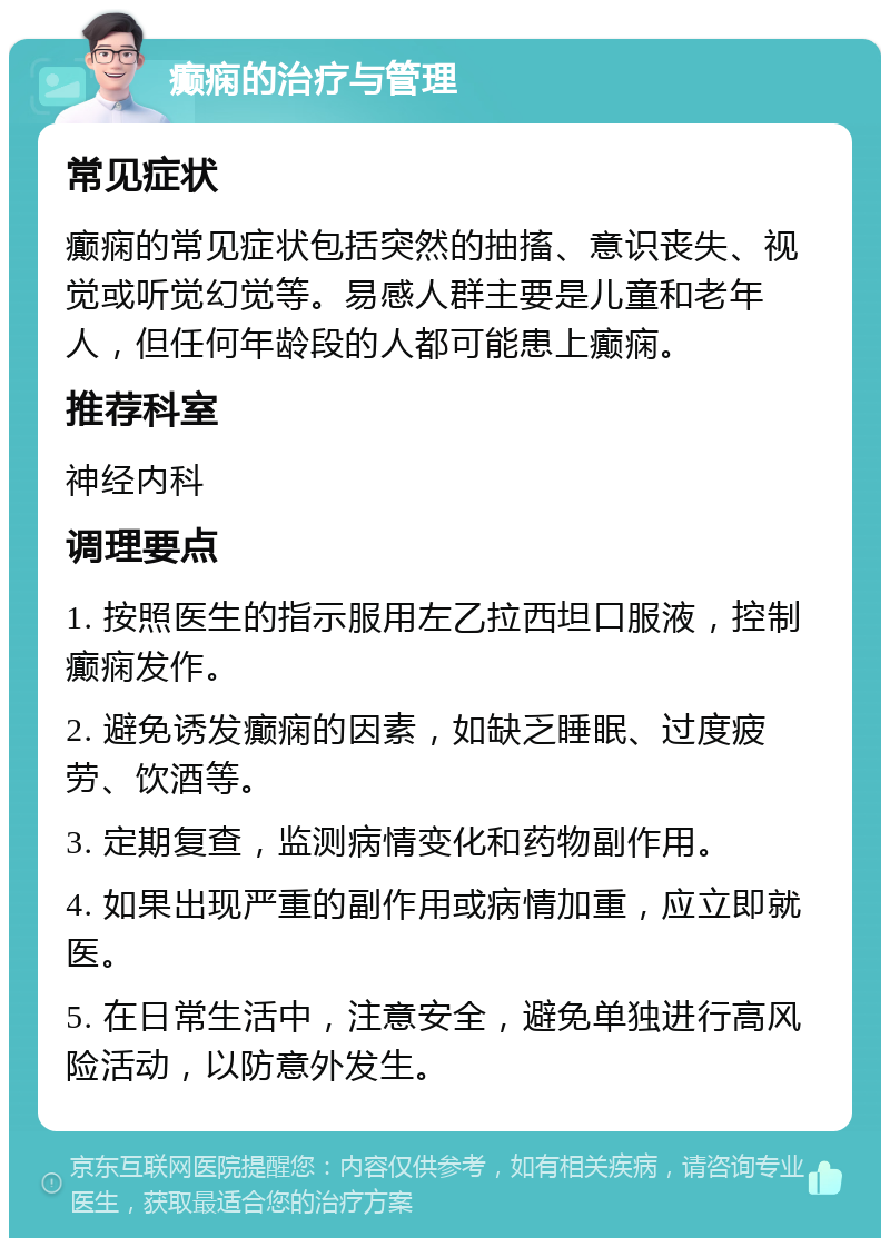 癫痫的治疗与管理 常见症状 癫痫的常见症状包括突然的抽搐、意识丧失、视觉或听觉幻觉等。易感人群主要是儿童和老年人，但任何年龄段的人都可能患上癫痫。 推荐科室 神经内科 调理要点 1. 按照医生的指示服用左乙拉西坦口服液，控制癫痫发作。 2. 避免诱发癫痫的因素，如缺乏睡眠、过度疲劳、饮酒等。 3. 定期复查，监测病情变化和药物副作用。 4. 如果出现严重的副作用或病情加重，应立即就医。 5. 在日常生活中，注意安全，避免单独进行高风险活动，以防意外发生。