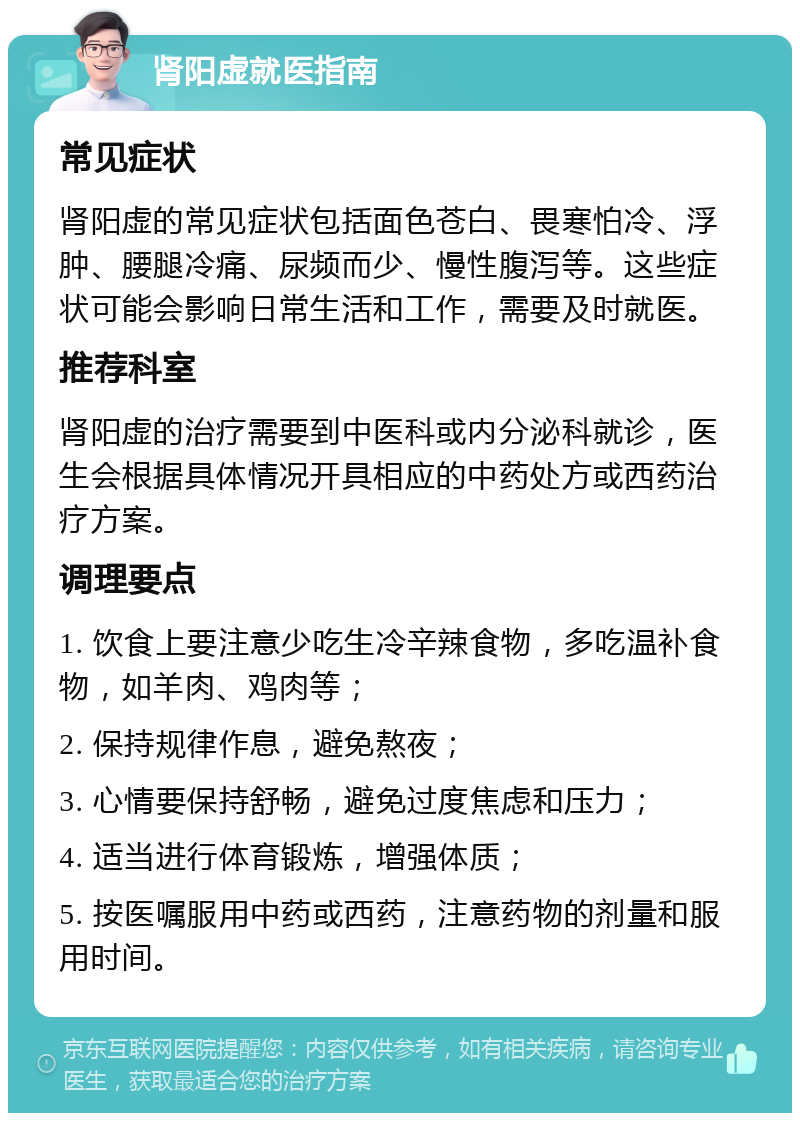 肾阳虚就医指南 常见症状 肾阳虚的常见症状包括面色苍白、畏寒怕冷、浮肿、腰腿冷痛、尿频而少、慢性腹泻等。这些症状可能会影响日常生活和工作，需要及时就医。 推荐科室 肾阳虚的治疗需要到中医科或内分泌科就诊，医生会根据具体情况开具相应的中药处方或西药治疗方案。 调理要点 1. 饮食上要注意少吃生冷辛辣食物，多吃温补食物，如羊肉、鸡肉等； 2. 保持规律作息，避免熬夜； 3. 心情要保持舒畅，避免过度焦虑和压力； 4. 适当进行体育锻炼，增强体质； 5. 按医嘱服用中药或西药，注意药物的剂量和服用时间。