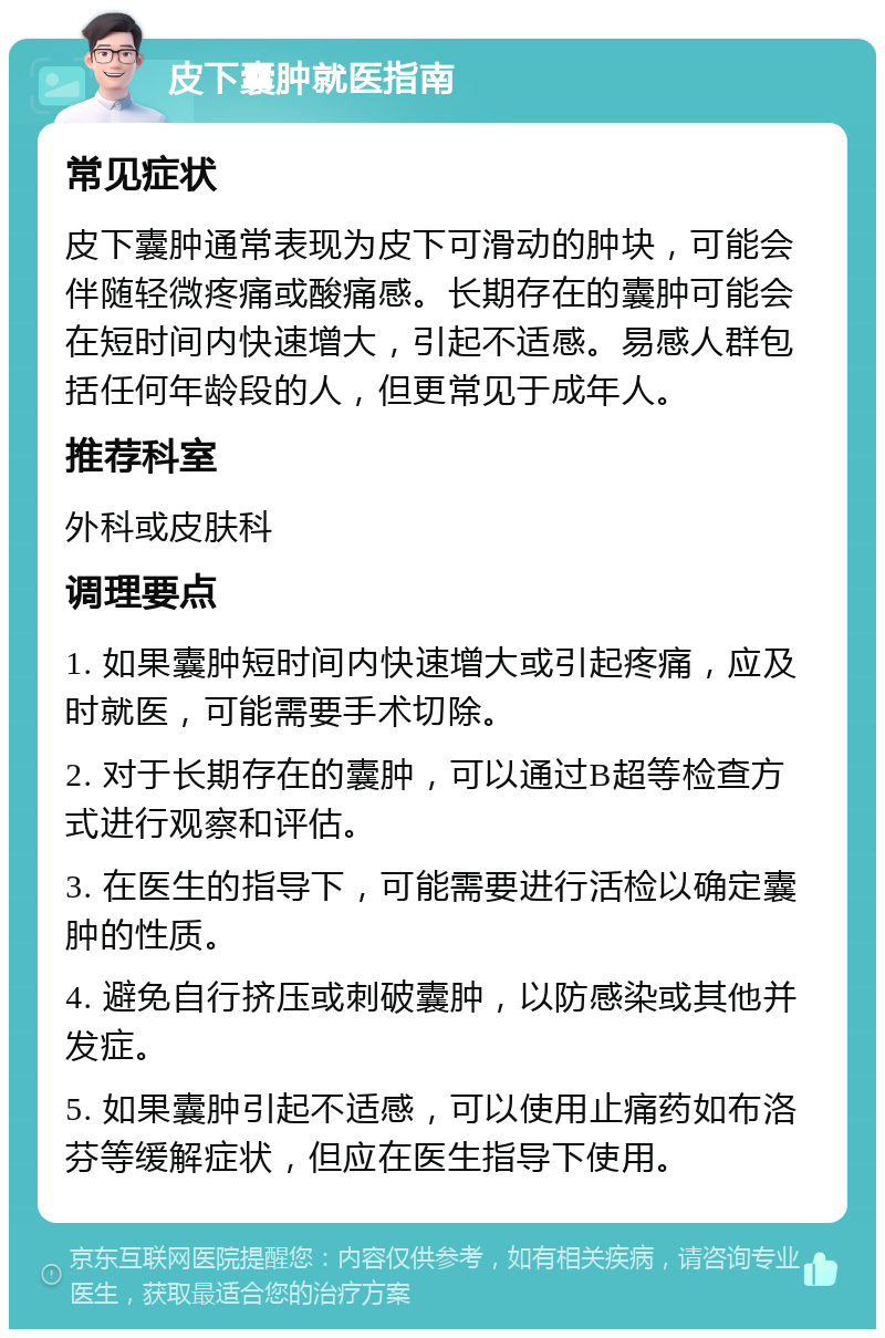 皮下囊肿就医指南 常见症状 皮下囊肿通常表现为皮下可滑动的肿块，可能会伴随轻微疼痛或酸痛感。长期存在的囊肿可能会在短时间内快速增大，引起不适感。易感人群包括任何年龄段的人，但更常见于成年人。 推荐科室 外科或皮肤科 调理要点 1. 如果囊肿短时间内快速增大或引起疼痛，应及时就医，可能需要手术切除。 2. 对于长期存在的囊肿，可以通过B超等检查方式进行观察和评估。 3. 在医生的指导下，可能需要进行活检以确定囊肿的性质。 4. 避免自行挤压或刺破囊肿，以防感染或其他并发症。 5. 如果囊肿引起不适感，可以使用止痛药如布洛芬等缓解症状，但应在医生指导下使用。