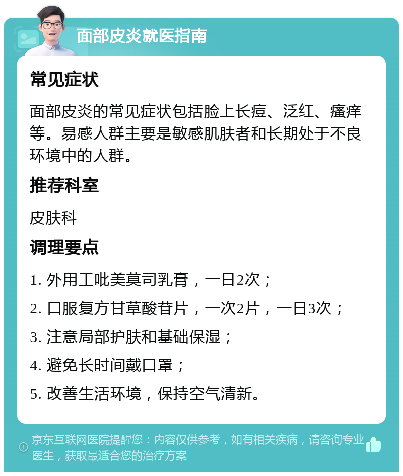 面部皮炎就医指南 常见症状 面部皮炎的常见症状包括脸上长痘、泛红、瘙痒等。易感人群主要是敏感肌肤者和长期处于不良环境中的人群。 推荐科室 皮肤科 调理要点 1. 外用工吡美莫司乳膏，一日2次； 2. 口服复方甘草酸苷片，一次2片，一日3次； 3. 注意局部护肤和基础保湿； 4. 避免长时间戴口罩； 5. 改善生活环境，保持空气清新。