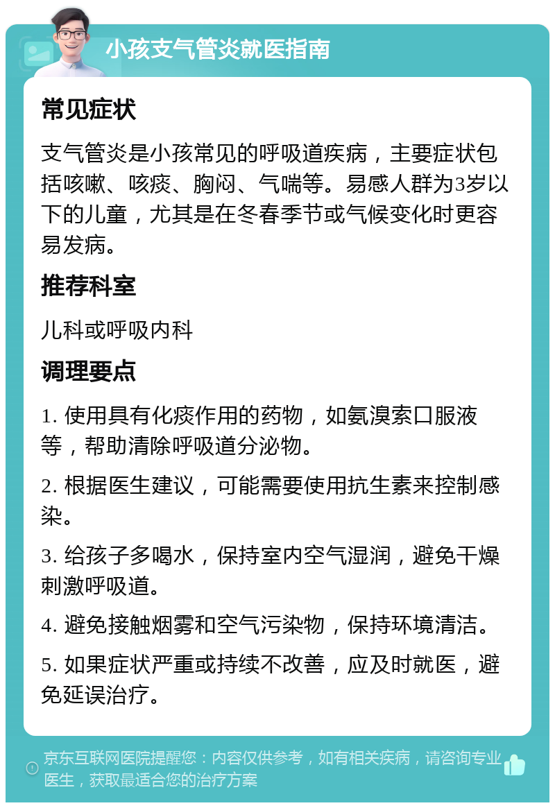 小孩支气管炎就医指南 常见症状 支气管炎是小孩常见的呼吸道疾病，主要症状包括咳嗽、咳痰、胸闷、气喘等。易感人群为3岁以下的儿童，尤其是在冬春季节或气候变化时更容易发病。 推荐科室 儿科或呼吸内科 调理要点 1. 使用具有化痰作用的药物，如氨溴索口服液等，帮助清除呼吸道分泌物。 2. 根据医生建议，可能需要使用抗生素来控制感染。 3. 给孩子多喝水，保持室内空气湿润，避免干燥刺激呼吸道。 4. 避免接触烟雾和空气污染物，保持环境清洁。 5. 如果症状严重或持续不改善，应及时就医，避免延误治疗。