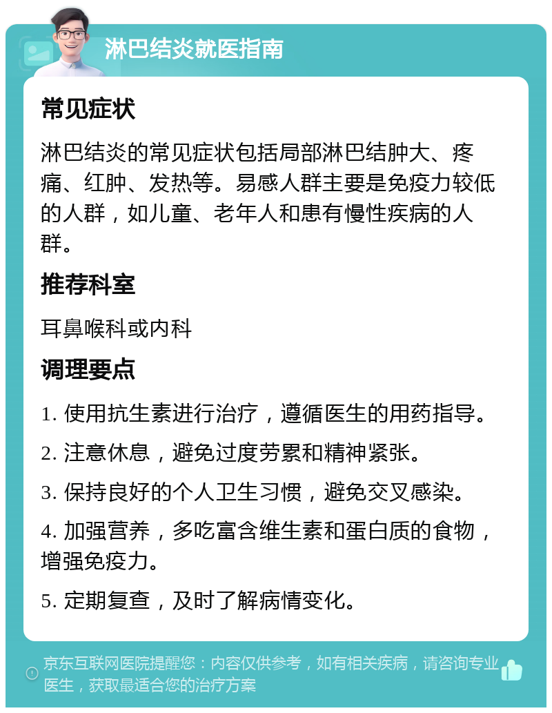 淋巴结炎就医指南 常见症状 淋巴结炎的常见症状包括局部淋巴结肿大、疼痛、红肿、发热等。易感人群主要是免疫力较低的人群，如儿童、老年人和患有慢性疾病的人群。 推荐科室 耳鼻喉科或内科 调理要点 1. 使用抗生素进行治疗，遵循医生的用药指导。 2. 注意休息，避免过度劳累和精神紧张。 3. 保持良好的个人卫生习惯，避免交叉感染。 4. 加强营养，多吃富含维生素和蛋白质的食物，增强免疫力。 5. 定期复查，及时了解病情变化。