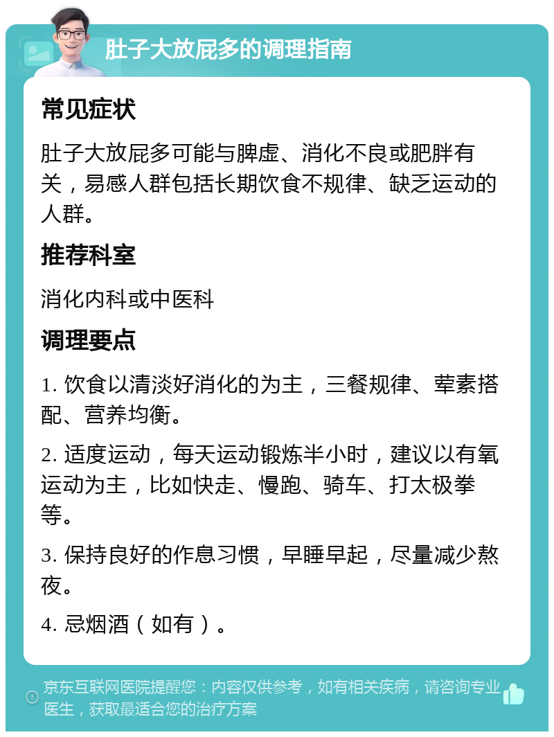 肚子大放屁多的调理指南 常见症状 肚子大放屁多可能与脾虚、消化不良或肥胖有关，易感人群包括长期饮食不规律、缺乏运动的人群。 推荐科室 消化内科或中医科 调理要点 1. 饮食以清淡好消化的为主，三餐规律、荤素搭配、营养均衡。 2. 适度运动，每天运动锻炼半小时，建议以有氧运动为主，比如快走、慢跑、骑车、打太极拳等。 3. 保持良好的作息习惯，早睡早起，尽量减少熬夜。 4. 忌烟酒（如有）。