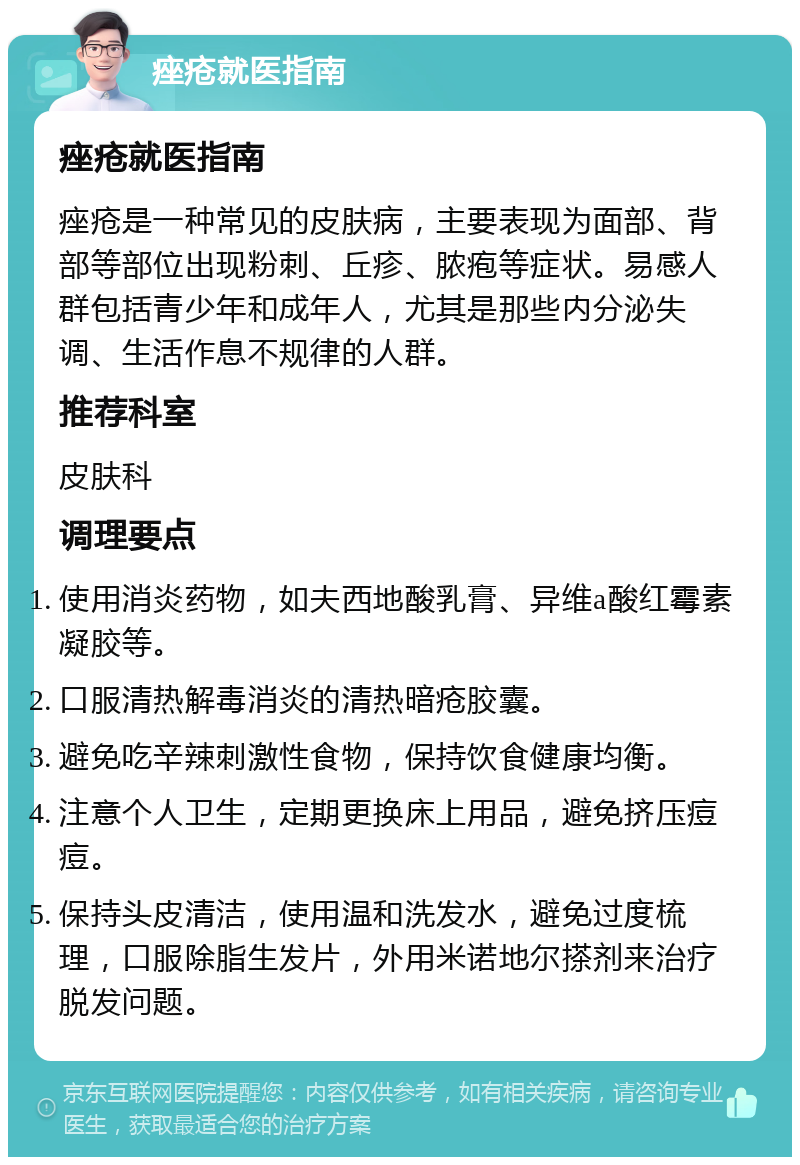 痤疮就医指南 痤疮就医指南 痤疮是一种常见的皮肤病，主要表现为面部、背部等部位出现粉刺、丘疹、脓疱等症状。易感人群包括青少年和成年人，尤其是那些内分泌失调、生活作息不规律的人群。 推荐科室 皮肤科 调理要点 使用消炎药物，如夫西地酸乳膏、异维a酸红霉素凝胶等。 口服清热解毒消炎的清热暗疮胶囊。 避免吃辛辣刺激性食物，保持饮食健康均衡。 注意个人卫生，定期更换床上用品，避免挤压痘痘。 保持头皮清洁，使用温和洗发水，避免过度梳理，口服除脂生发片，外用米诺地尔搽剂来治疗脱发问题。