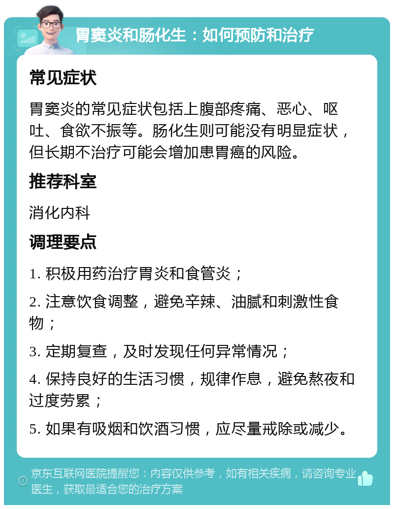 胃窦炎和肠化生：如何预防和治疗 常见症状 胃窦炎的常见症状包括上腹部疼痛、恶心、呕吐、食欲不振等。肠化生则可能没有明显症状，但长期不治疗可能会增加患胃癌的风险。 推荐科室 消化内科 调理要点 1. 积极用药治疗胃炎和食管炎； 2. 注意饮食调整，避免辛辣、油腻和刺激性食物； 3. 定期复查，及时发现任何异常情况； 4. 保持良好的生活习惯，规律作息，避免熬夜和过度劳累； 5. 如果有吸烟和饮酒习惯，应尽量戒除或减少。