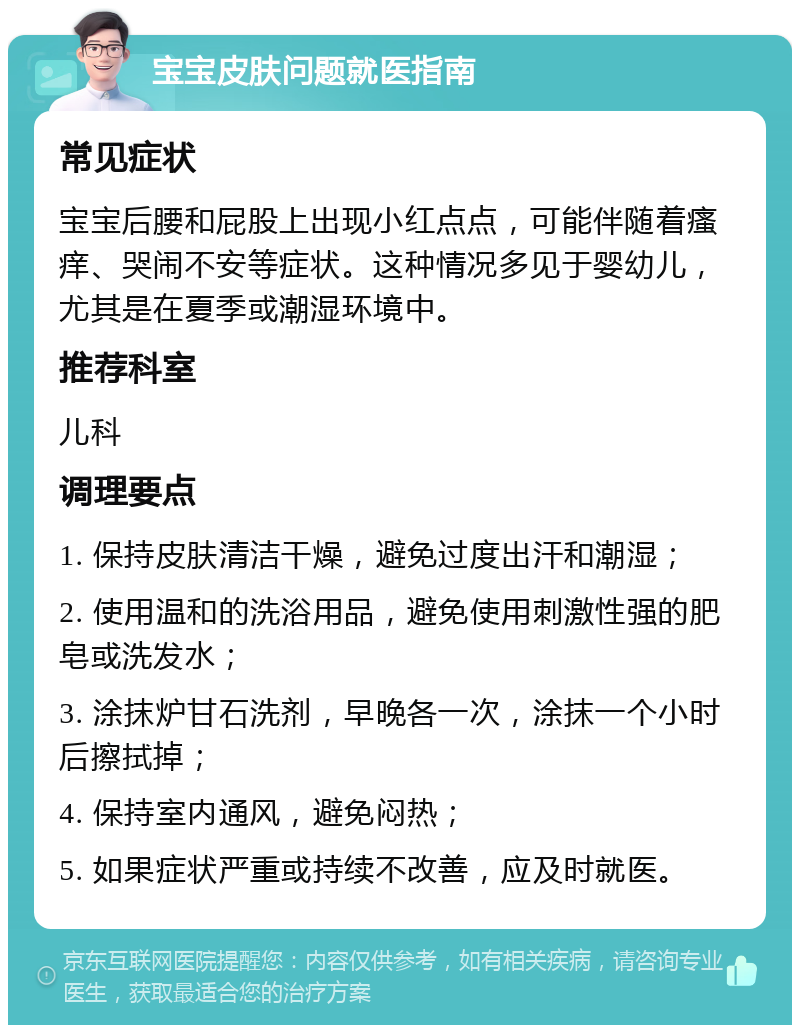 宝宝皮肤问题就医指南 常见症状 宝宝后腰和屁股上出现小红点点，可能伴随着瘙痒、哭闹不安等症状。这种情况多见于婴幼儿，尤其是在夏季或潮湿环境中。 推荐科室 儿科 调理要点 1. 保持皮肤清洁干燥，避免过度出汗和潮湿； 2. 使用温和的洗浴用品，避免使用刺激性强的肥皂或洗发水； 3. 涂抹炉甘石洗剂，早晚各一次，涂抹一个小时后擦拭掉； 4. 保持室内通风，避免闷热； 5. 如果症状严重或持续不改善，应及时就医。