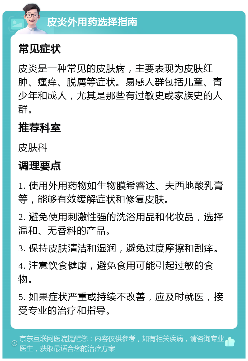 皮炎外用药选择指南 常见症状 皮炎是一种常见的皮肤病，主要表现为皮肤红肿、瘙痒、脱屑等症状。易感人群包括儿童、青少年和成人，尤其是那些有过敏史或家族史的人群。 推荐科室 皮肤科 调理要点 1. 使用外用药物如生物膜希睿达、夫西地酸乳膏等，能够有效缓解症状和修复皮肤。 2. 避免使用刺激性强的洗浴用品和化妆品，选择温和、无香料的产品。 3. 保持皮肤清洁和湿润，避免过度摩擦和刮痒。 4. 注意饮食健康，避免食用可能引起过敏的食物。 5. 如果症状严重或持续不改善，应及时就医，接受专业的治疗和指导。