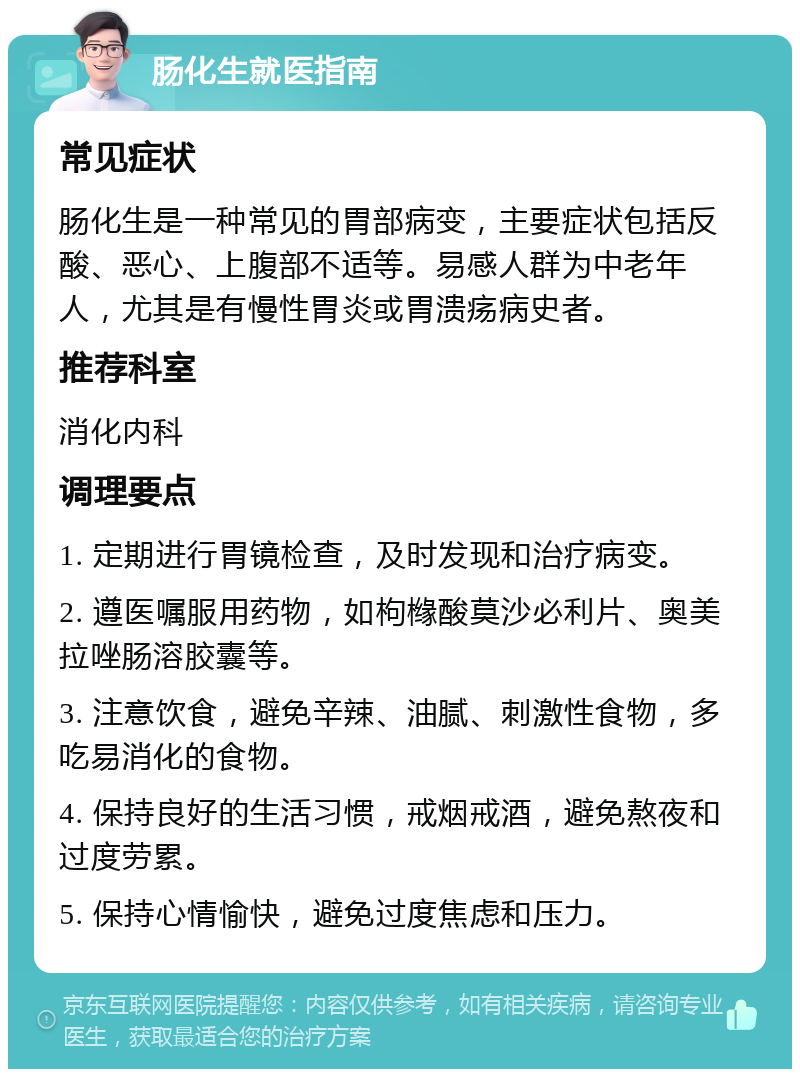 肠化生就医指南 常见症状 肠化生是一种常见的胃部病变，主要症状包括反酸、恶心、上腹部不适等。易感人群为中老年人，尤其是有慢性胃炎或胃溃疡病史者。 推荐科室 消化内科 调理要点 1. 定期进行胃镜检查，及时发现和治疗病变。 2. 遵医嘱服用药物，如枸橼酸莫沙必利片、奥美拉唑肠溶胶囊等。 3. 注意饮食，避免辛辣、油腻、刺激性食物，多吃易消化的食物。 4. 保持良好的生活习惯，戒烟戒酒，避免熬夜和过度劳累。 5. 保持心情愉快，避免过度焦虑和压力。