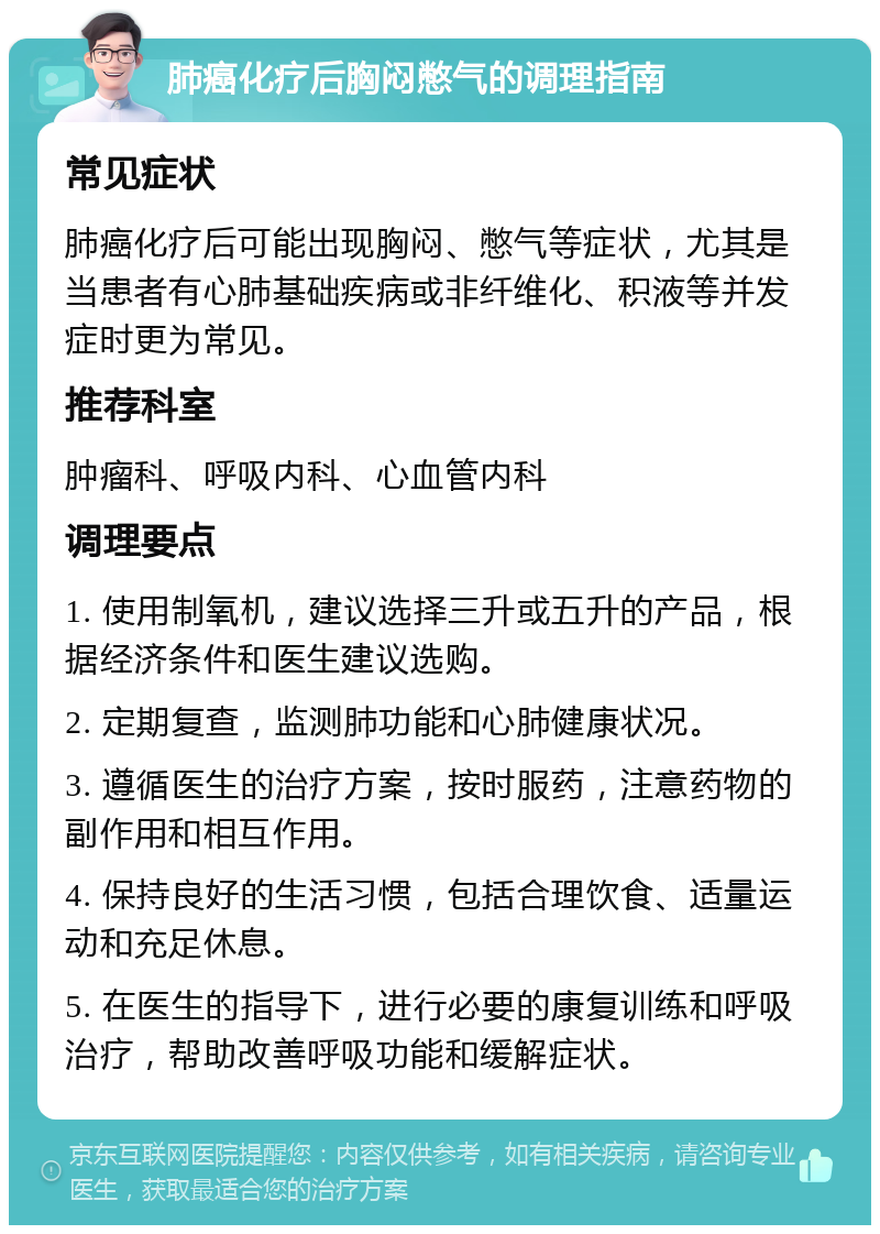 肺癌化疗后胸闷憋气的调理指南 常见症状 肺癌化疗后可能出现胸闷、憋气等症状，尤其是当患者有心肺基础疾病或非纤维化、积液等并发症时更为常见。 推荐科室 肿瘤科、呼吸内科、心血管内科 调理要点 1. 使用制氧机，建议选择三升或五升的产品，根据经济条件和医生建议选购。 2. 定期复查，监测肺功能和心肺健康状况。 3. 遵循医生的治疗方案，按时服药，注意药物的副作用和相互作用。 4. 保持良好的生活习惯，包括合理饮食、适量运动和充足休息。 5. 在医生的指导下，进行必要的康复训练和呼吸治疗，帮助改善呼吸功能和缓解症状。