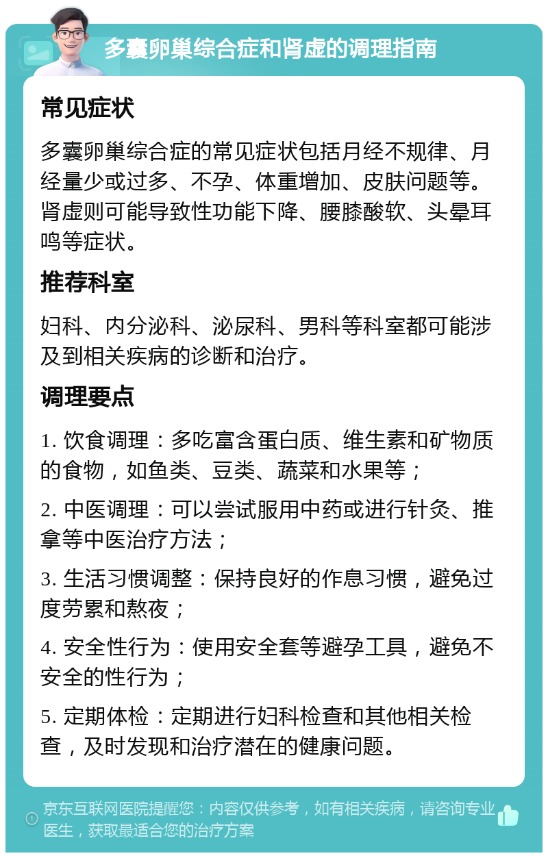 多囊卵巢综合症和肾虚的调理指南 常见症状 多囊卵巢综合症的常见症状包括月经不规律、月经量少或过多、不孕、体重增加、皮肤问题等。肾虚则可能导致性功能下降、腰膝酸软、头晕耳鸣等症状。 推荐科室 妇科、内分泌科、泌尿科、男科等科室都可能涉及到相关疾病的诊断和治疗。 调理要点 1. 饮食调理：多吃富含蛋白质、维生素和矿物质的食物，如鱼类、豆类、蔬菜和水果等； 2. 中医调理：可以尝试服用中药或进行针灸、推拿等中医治疗方法； 3. 生活习惯调整：保持良好的作息习惯，避免过度劳累和熬夜； 4. 安全性行为：使用安全套等避孕工具，避免不安全的性行为； 5. 定期体检：定期进行妇科检查和其他相关检查，及时发现和治疗潜在的健康问题。