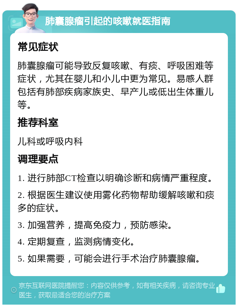 肺囊腺瘤引起的咳嗽就医指南 常见症状 肺囊腺瘤可能导致反复咳嗽、有痰、呼吸困难等症状，尤其在婴儿和小儿中更为常见。易感人群包括有肺部疾病家族史、早产儿或低出生体重儿等。 推荐科室 儿科或呼吸内科 调理要点 1. 进行肺部CT检查以明确诊断和病情严重程度。 2. 根据医生建议使用雾化药物帮助缓解咳嗽和痰多的症状。 3. 加强营养，提高免疫力，预防感染。 4. 定期复查，监测病情变化。 5. 如果需要，可能会进行手术治疗肺囊腺瘤。