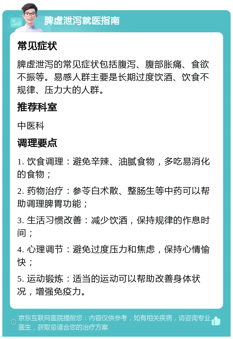 脾虚泄泻就医指南 常见症状 脾虚泄泻的常见症状包括腹泻、腹部胀痛、食欲不振等。易感人群主要是长期过度饮酒、饮食不规律、压力大的人群。 推荐科室 中医科 调理要点 1. 饮食调理：避免辛辣、油腻食物，多吃易消化的食物； 2. 药物治疗：参苓白术散、整肠生等中药可以帮助调理脾胃功能； 3. 生活习惯改善：减少饮酒，保持规律的作息时间； 4. 心理调节：避免过度压力和焦虑，保持心情愉快； 5. 运动锻炼：适当的运动可以帮助改善身体状况，增强免疫力。