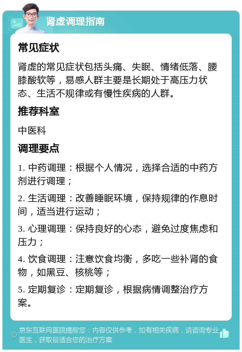 肾虚调理指南 常见症状 肾虚的常见症状包括头痛、失眠、情绪低落、腰膝酸软等，易感人群主要是长期处于高压力状态、生活不规律或有慢性疾病的人群。 推荐科室 中医科 调理要点 1. 中药调理：根据个人情况，选择合适的中药方剂进行调理； 2. 生活调理：改善睡眠环境，保持规律的作息时间，适当进行运动； 3. 心理调理：保持良好的心态，避免过度焦虑和压力； 4. 饮食调理：注意饮食均衡，多吃一些补肾的食物，如黑豆、核桃等； 5. 定期复诊：定期复诊，根据病情调整治疗方案。