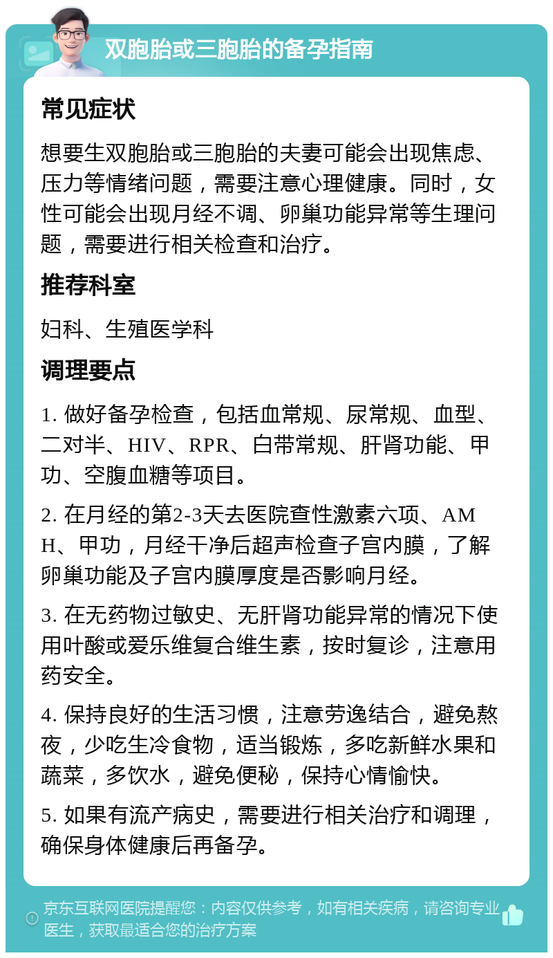 双胞胎或三胞胎的备孕指南 常见症状 想要生双胞胎或三胞胎的夫妻可能会出现焦虑、压力等情绪问题，需要注意心理健康。同时，女性可能会出现月经不调、卵巢功能异常等生理问题，需要进行相关检查和治疗。 推荐科室 妇科、生殖医学科 调理要点 1. 做好备孕检查，包括血常规、尿常规、血型、二对半、HIV、RPR、白带常规、肝肾功能、甲功、空腹血糖等项目。 2. 在月经的第2-3天去医院查性激素六项、AMH、甲功，月经干净后超声检查子宫内膜，了解卵巢功能及子宫内膜厚度是否影响月经。 3. 在无药物过敏史、无肝肾功能异常的情况下使用叶酸或爱乐维复合维生素，按时复诊，注意用药安全。 4. 保持良好的生活习惯，注意劳逸结合，避免熬夜，少吃生冷食物，适当锻炼，多吃新鲜水果和蔬菜，多饮水，避免便秘，保持心情愉快。 5. 如果有流产病史，需要进行相关治疗和调理，确保身体健康后再备孕。