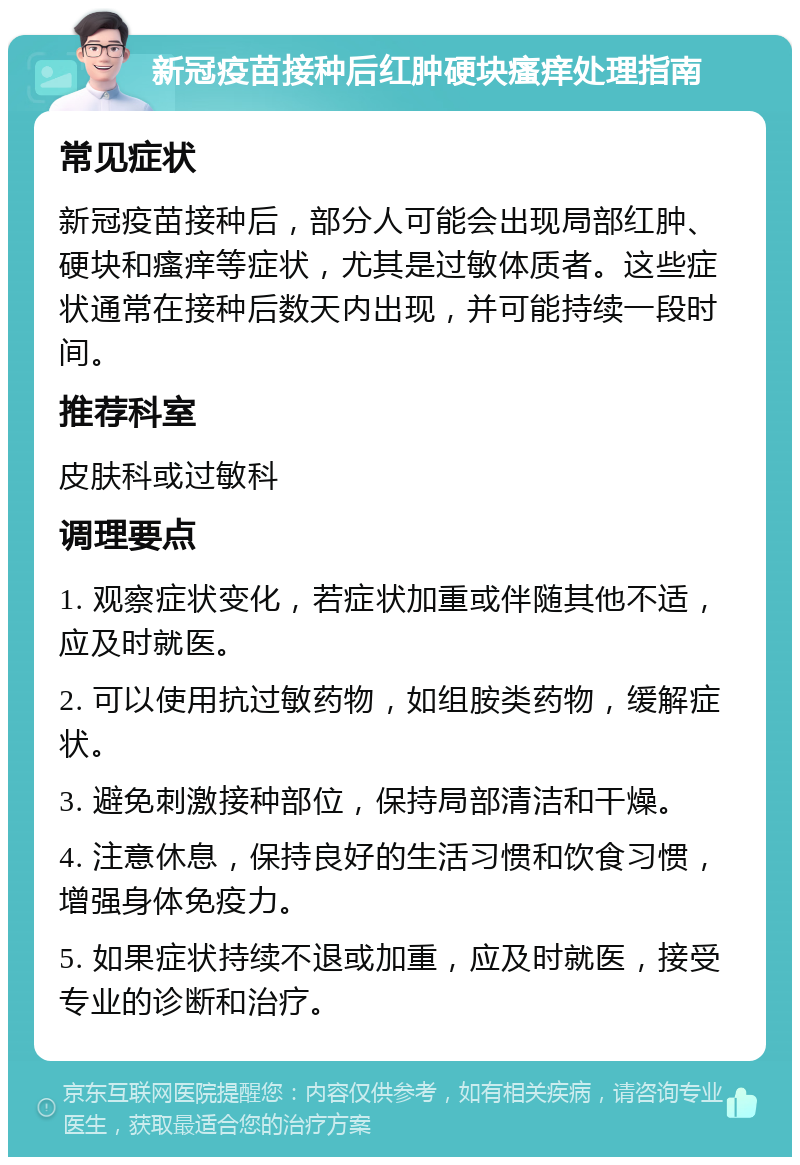 新冠疫苗接种后红肿硬块瘙痒处理指南 常见症状 新冠疫苗接种后，部分人可能会出现局部红肿、硬块和瘙痒等症状，尤其是过敏体质者。这些症状通常在接种后数天内出现，并可能持续一段时间。 推荐科室 皮肤科或过敏科 调理要点 1. 观察症状变化，若症状加重或伴随其他不适，应及时就医。 2. 可以使用抗过敏药物，如组胺类药物，缓解症状。 3. 避免刺激接种部位，保持局部清洁和干燥。 4. 注意休息，保持良好的生活习惯和饮食习惯，增强身体免疫力。 5. 如果症状持续不退或加重，应及时就医，接受专业的诊断和治疗。