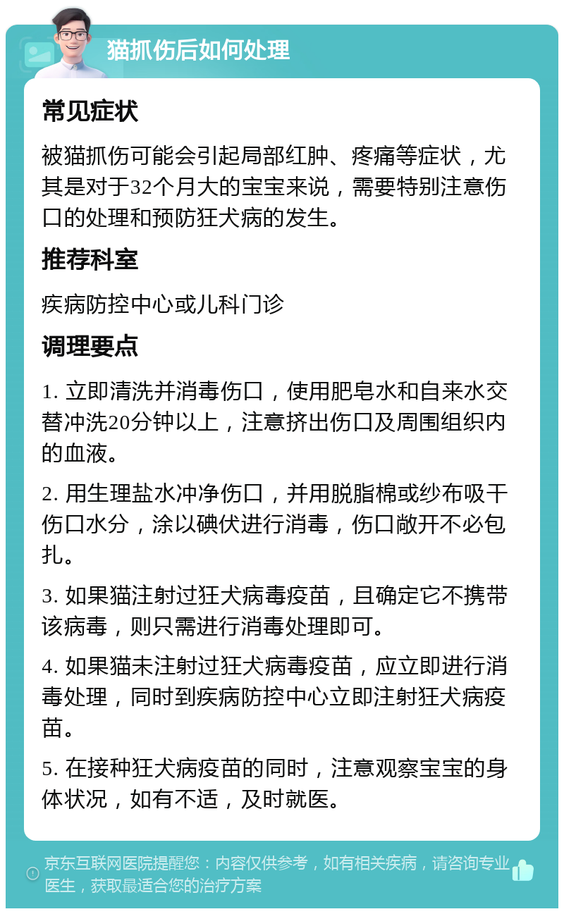 猫抓伤后如何处理 常见症状 被猫抓伤可能会引起局部红肿、疼痛等症状，尤其是对于32个月大的宝宝来说，需要特别注意伤口的处理和预防狂犬病的发生。 推荐科室 疾病防控中心或儿科门诊 调理要点 1. 立即清洗并消毒伤口，使用肥皂水和自来水交替冲洗20分钟以上，注意挤出伤口及周围组织内的血液。 2. 用生理盐水冲净伤口，并用脱脂棉或纱布吸干伤口水分，涂以碘伏进行消毒，伤口敞开不必包扎。 3. 如果猫注射过狂犬病毒疫苗，且确定它不携带该病毒，则只需进行消毒处理即可。 4. 如果猫未注射过狂犬病毒疫苗，应立即进行消毒处理，同时到疾病防控中心立即注射狂犬病疫苗。 5. 在接种狂犬病疫苗的同时，注意观察宝宝的身体状况，如有不适，及时就医。