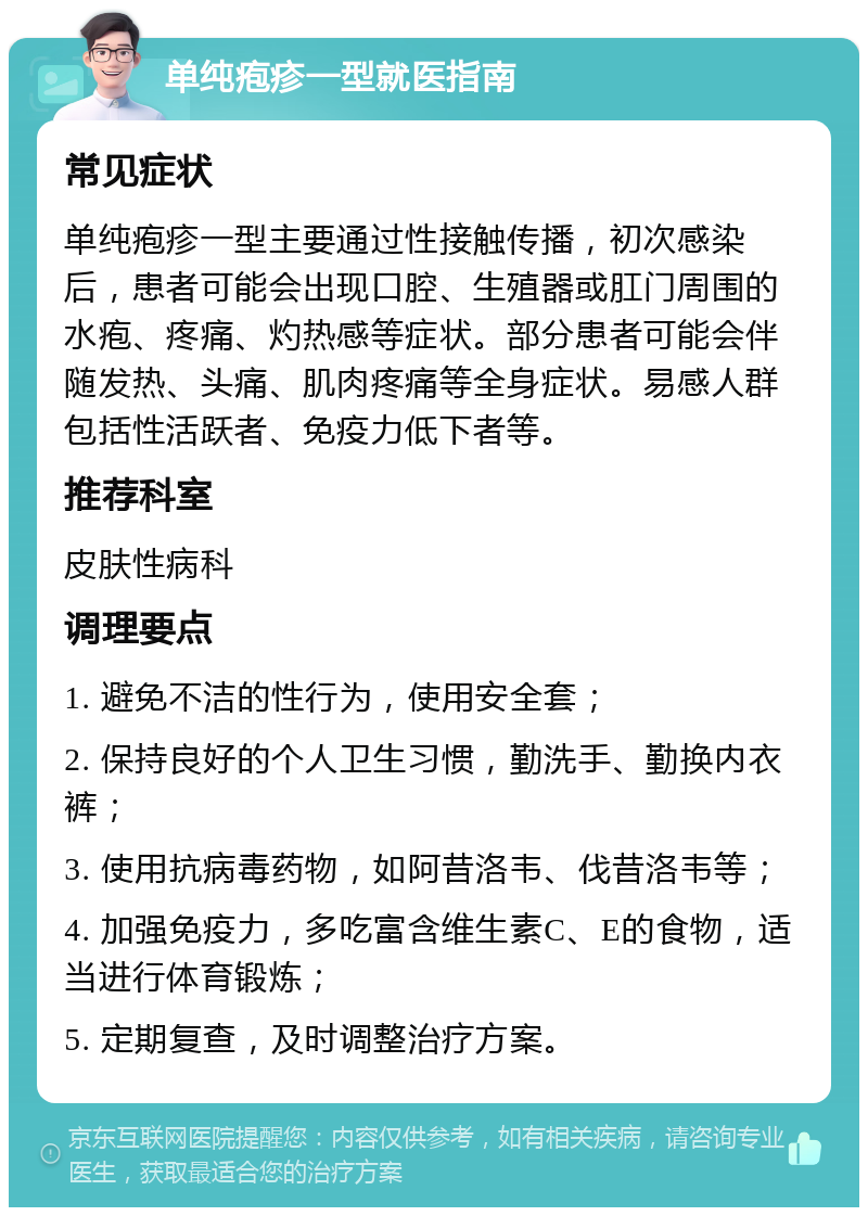 单纯疱疹一型就医指南 常见症状 单纯疱疹一型主要通过性接触传播，初次感染后，患者可能会出现口腔、生殖器或肛门周围的水疱、疼痛、灼热感等症状。部分患者可能会伴随发热、头痛、肌肉疼痛等全身症状。易感人群包括性活跃者、免疫力低下者等。 推荐科室 皮肤性病科 调理要点 1. 避免不洁的性行为，使用安全套； 2. 保持良好的个人卫生习惯，勤洗手、勤换内衣裤； 3. 使用抗病毒药物，如阿昔洛韦、伐昔洛韦等； 4. 加强免疫力，多吃富含维生素C、E的食物，适当进行体育锻炼； 5. 定期复查，及时调整治疗方案。