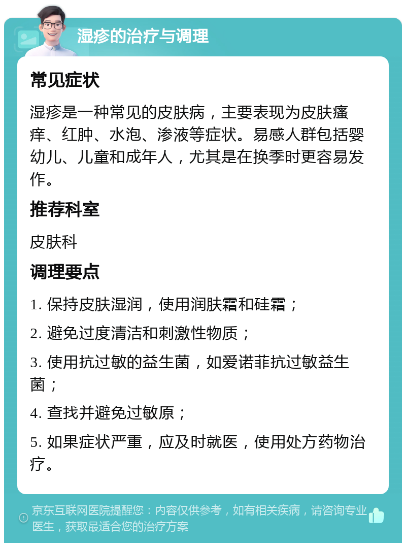 湿疹的治疗与调理 常见症状 湿疹是一种常见的皮肤病，主要表现为皮肤瘙痒、红肿、水泡、渗液等症状。易感人群包括婴幼儿、儿童和成年人，尤其是在换季时更容易发作。 推荐科室 皮肤科 调理要点 1. 保持皮肤湿润，使用润肤霜和硅霜； 2. 避免过度清洁和刺激性物质； 3. 使用抗过敏的益生菌，如爱诺菲抗过敏益生菌； 4. 查找并避免过敏原； 5. 如果症状严重，应及时就医，使用处方药物治疗。