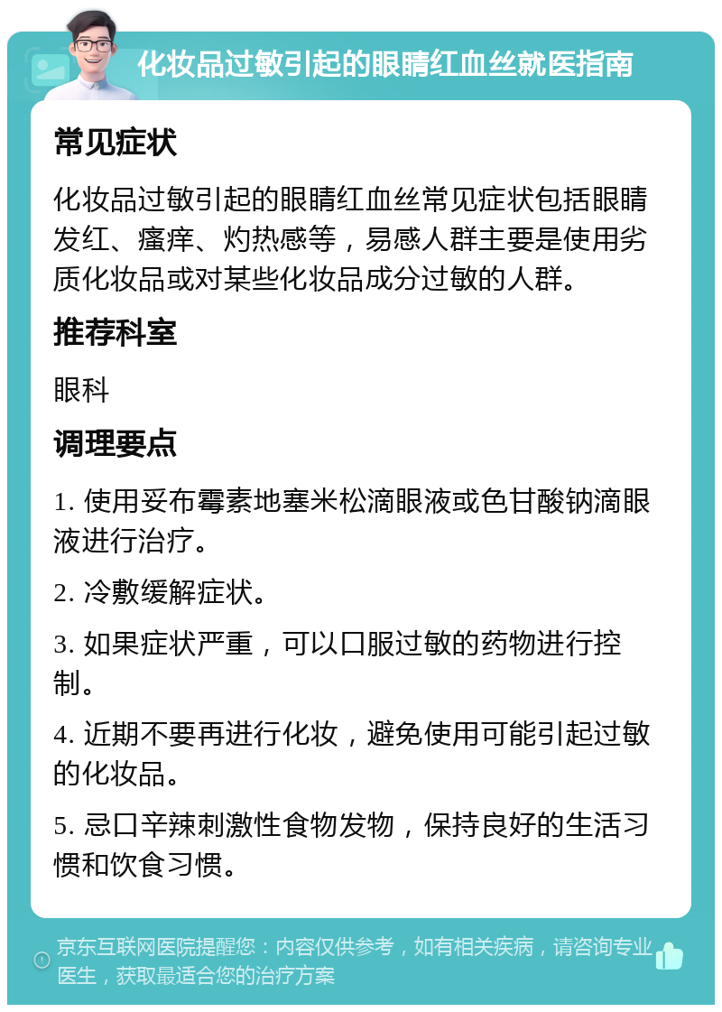 化妆品过敏引起的眼睛红血丝就医指南 常见症状 化妆品过敏引起的眼睛红血丝常见症状包括眼睛发红、瘙痒、灼热感等，易感人群主要是使用劣质化妆品或对某些化妆品成分过敏的人群。 推荐科室 眼科 调理要点 1. 使用妥布霉素地塞米松滴眼液或色甘酸钠滴眼液进行治疗。 2. 冷敷缓解症状。 3. 如果症状严重，可以口服过敏的药物进行控制。 4. 近期不要再进行化妆，避免使用可能引起过敏的化妆品。 5. 忌口辛辣刺激性食物发物，保持良好的生活习惯和饮食习惯。