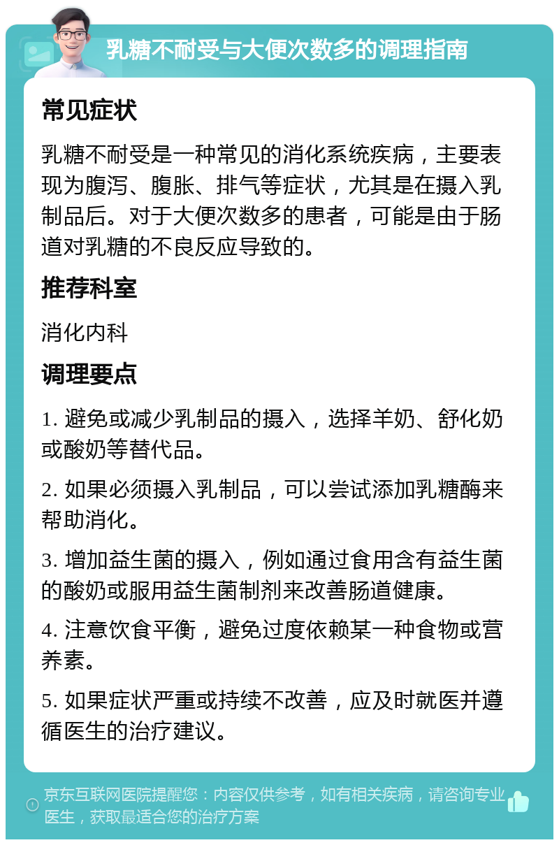 乳糖不耐受与大便次数多的调理指南 常见症状 乳糖不耐受是一种常见的消化系统疾病，主要表现为腹泻、腹胀、排气等症状，尤其是在摄入乳制品后。对于大便次数多的患者，可能是由于肠道对乳糖的不良反应导致的。 推荐科室 消化内科 调理要点 1. 避免或减少乳制品的摄入，选择羊奶、舒化奶或酸奶等替代品。 2. 如果必须摄入乳制品，可以尝试添加乳糖酶来帮助消化。 3. 增加益生菌的摄入，例如通过食用含有益生菌的酸奶或服用益生菌制剂来改善肠道健康。 4. 注意饮食平衡，避免过度依赖某一种食物或营养素。 5. 如果症状严重或持续不改善，应及时就医并遵循医生的治疗建议。