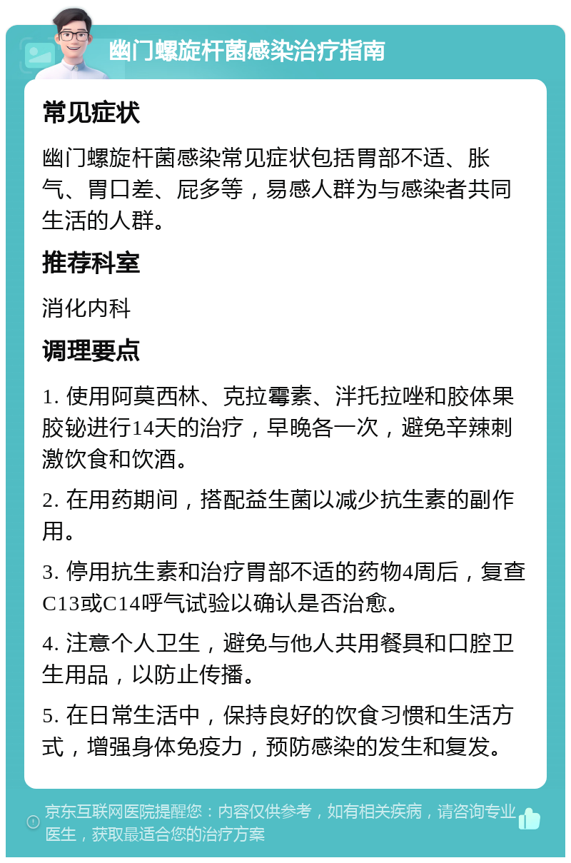 幽门螺旋杆菌感染治疗指南 常见症状 幽门螺旋杆菌感染常见症状包括胃部不适、胀气、胃口差、屁多等，易感人群为与感染者共同生活的人群。 推荐科室 消化内科 调理要点 1. 使用阿莫西林、克拉霉素、泮托拉唑和胶体果胶铋进行14天的治疗，早晚各一次，避免辛辣刺激饮食和饮酒。 2. 在用药期间，搭配益生菌以减少抗生素的副作用。 3. 停用抗生素和治疗胃部不适的药物4周后，复查C13或C14呼气试验以确认是否治愈。 4. 注意个人卫生，避免与他人共用餐具和口腔卫生用品，以防止传播。 5. 在日常生活中，保持良好的饮食习惯和生活方式，增强身体免疫力，预防感染的发生和复发。