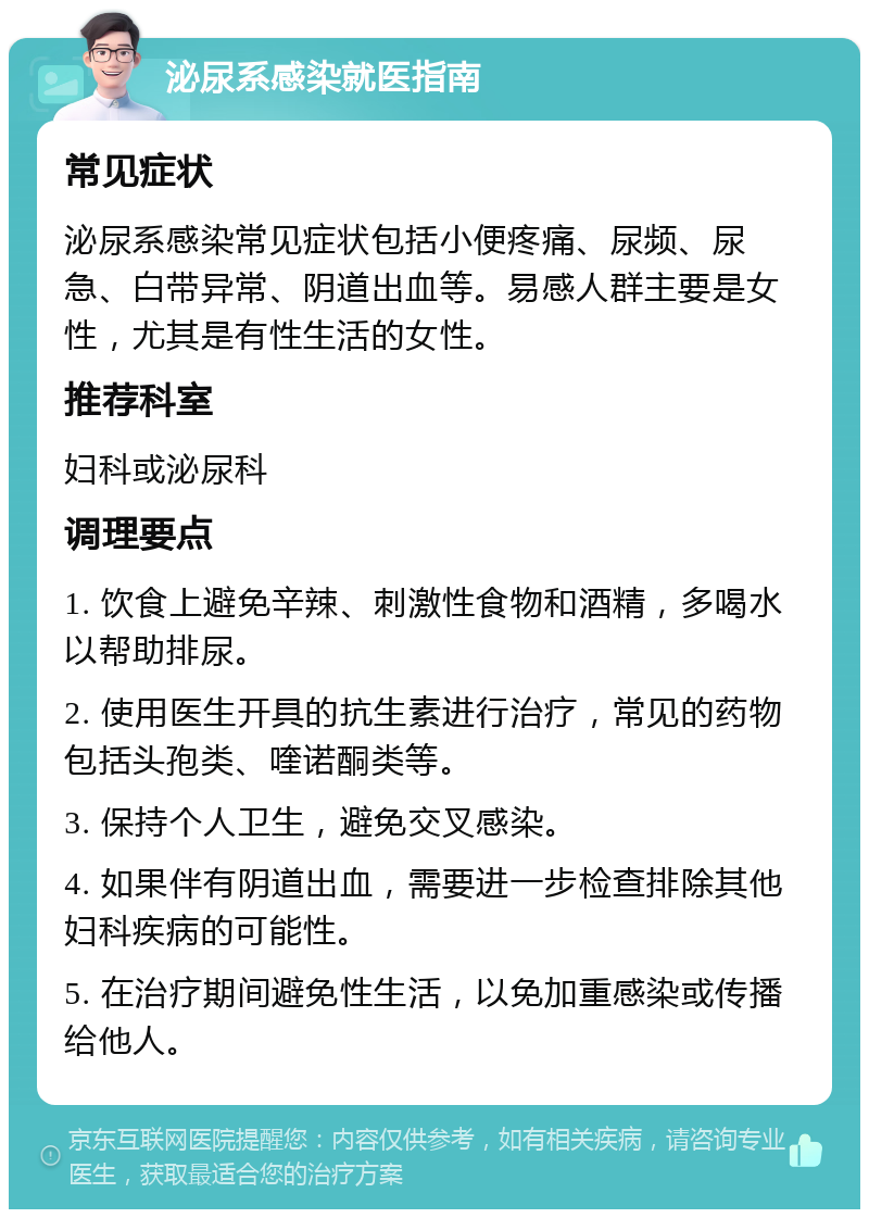 泌尿系感染就医指南 常见症状 泌尿系感染常见症状包括小便疼痛、尿频、尿急、白带异常、阴道出血等。易感人群主要是女性，尤其是有性生活的女性。 推荐科室 妇科或泌尿科 调理要点 1. 饮食上避免辛辣、刺激性食物和酒精，多喝水以帮助排尿。 2. 使用医生开具的抗生素进行治疗，常见的药物包括头孢类、喹诺酮类等。 3. 保持个人卫生，避免交叉感染。 4. 如果伴有阴道出血，需要进一步检查排除其他妇科疾病的可能性。 5. 在治疗期间避免性生活，以免加重感染或传播给他人。