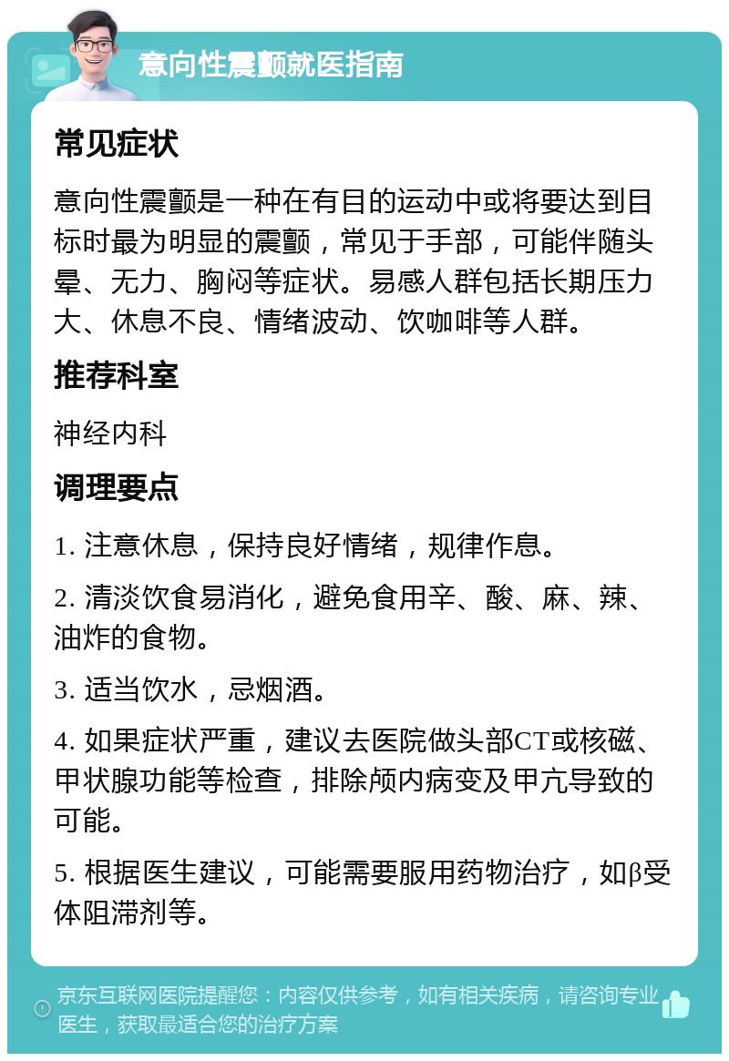 意向性震颤就医指南 常见症状 意向性震颤是一种在有目的运动中或将要达到目标时最为明显的震颤，常见于手部，可能伴随头晕、无力、胸闷等症状。易感人群包括长期压力大、休息不良、情绪波动、饮咖啡等人群。 推荐科室 神经内科 调理要点 1. 注意休息，保持良好情绪，规律作息。 2. 清淡饮食易消化，避免食用辛、酸、麻、辣、油炸的食物。 3. 适当饮水，忌烟酒。 4. 如果症状严重，建议去医院做头部CT或核磁、甲状腺功能等检查，排除颅内病变及甲亢导致的可能。 5. 根据医生建议，可能需要服用药物治疗，如β受体阻滞剂等。