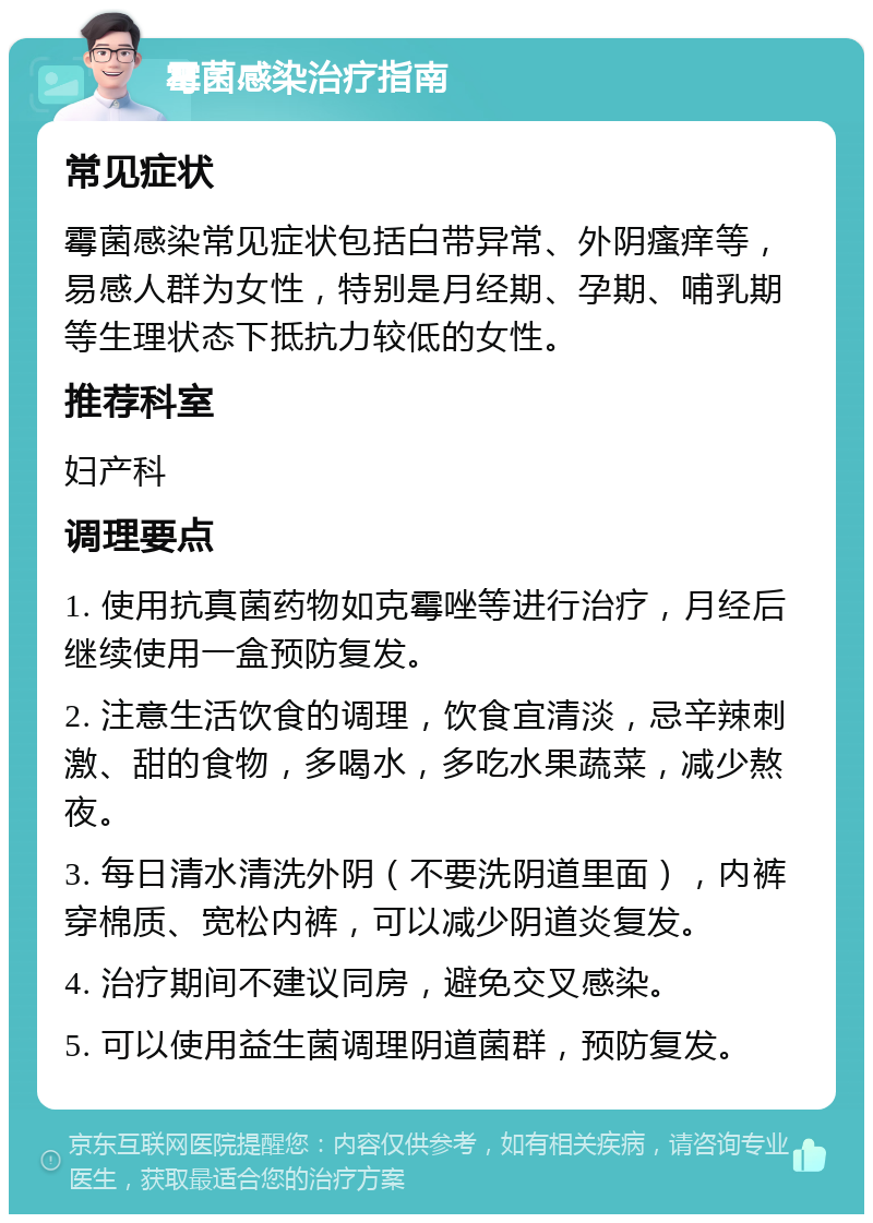 霉菌感染治疗指南 常见症状 霉菌感染常见症状包括白带异常、外阴瘙痒等，易感人群为女性，特别是月经期、孕期、哺乳期等生理状态下抵抗力较低的女性。 推荐科室 妇产科 调理要点 1. 使用抗真菌药物如克霉唑等进行治疗，月经后继续使用一盒预防复发。 2. 注意生活饮食的调理，饮食宜清淡，忌辛辣刺激、甜的食物，多喝水，多吃水果蔬菜，减少熬夜。 3. 每日清水清洗外阴（不要洗阴道里面），内裤穿棉质、宽松内裤，可以减少阴道炎复发。 4. 治疗期间不建议同房，避免交叉感染。 5. 可以使用益生菌调理阴道菌群，预防复发。