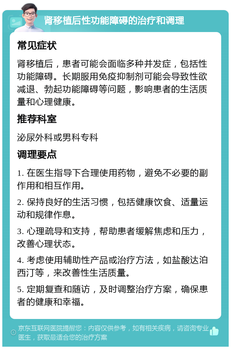 肾移植后性功能障碍的治疗和调理 常见症状 肾移植后，患者可能会面临多种并发症，包括性功能障碍。长期服用免疫抑制剂可能会导致性欲减退、勃起功能障碍等问题，影响患者的生活质量和心理健康。 推荐科室 泌尿外科或男科专科 调理要点 1. 在医生指导下合理使用药物，避免不必要的副作用和相互作用。 2. 保持良好的生活习惯，包括健康饮食、适量运动和规律作息。 3. 心理疏导和支持，帮助患者缓解焦虑和压力，改善心理状态。 4. 考虑使用辅助性产品或治疗方法，如盐酸达泊西汀等，来改善性生活质量。 5. 定期复查和随访，及时调整治疗方案，确保患者的健康和幸福。
