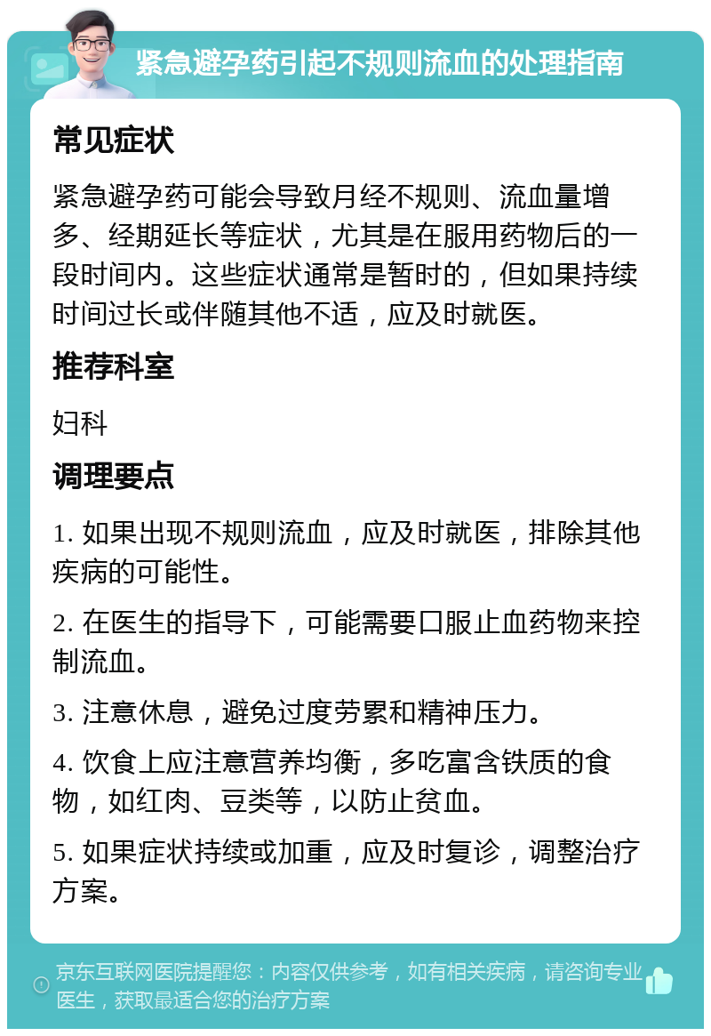 紧急避孕药引起不规则流血的处理指南 常见症状 紧急避孕药可能会导致月经不规则、流血量增多、经期延长等症状，尤其是在服用药物后的一段时间内。这些症状通常是暂时的，但如果持续时间过长或伴随其他不适，应及时就医。 推荐科室 妇科 调理要点 1. 如果出现不规则流血，应及时就医，排除其他疾病的可能性。 2. 在医生的指导下，可能需要口服止血药物来控制流血。 3. 注意休息，避免过度劳累和精神压力。 4. 饮食上应注意营养均衡，多吃富含铁质的食物，如红肉、豆类等，以防止贫血。 5. 如果症状持续或加重，应及时复诊，调整治疗方案。