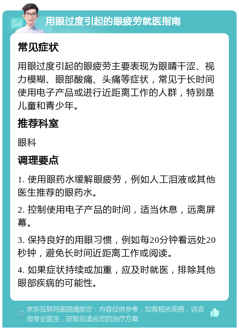 用眼过度引起的眼疲劳就医指南 常见症状 用眼过度引起的眼疲劳主要表现为眼睛干涩、视力模糊、眼部酸痛、头痛等症状，常见于长时间使用电子产品或进行近距离工作的人群，特别是儿童和青少年。 推荐科室 眼科 调理要点 1. 使用眼药水缓解眼疲劳，例如人工泪液或其他医生推荐的眼药水。 2. 控制使用电子产品的时间，适当休息，远离屏幕。 3. 保持良好的用眼习惯，例如每20分钟看远处20秒钟，避免长时间近距离工作或阅读。 4. 如果症状持续或加重，应及时就医，排除其他眼部疾病的可能性。