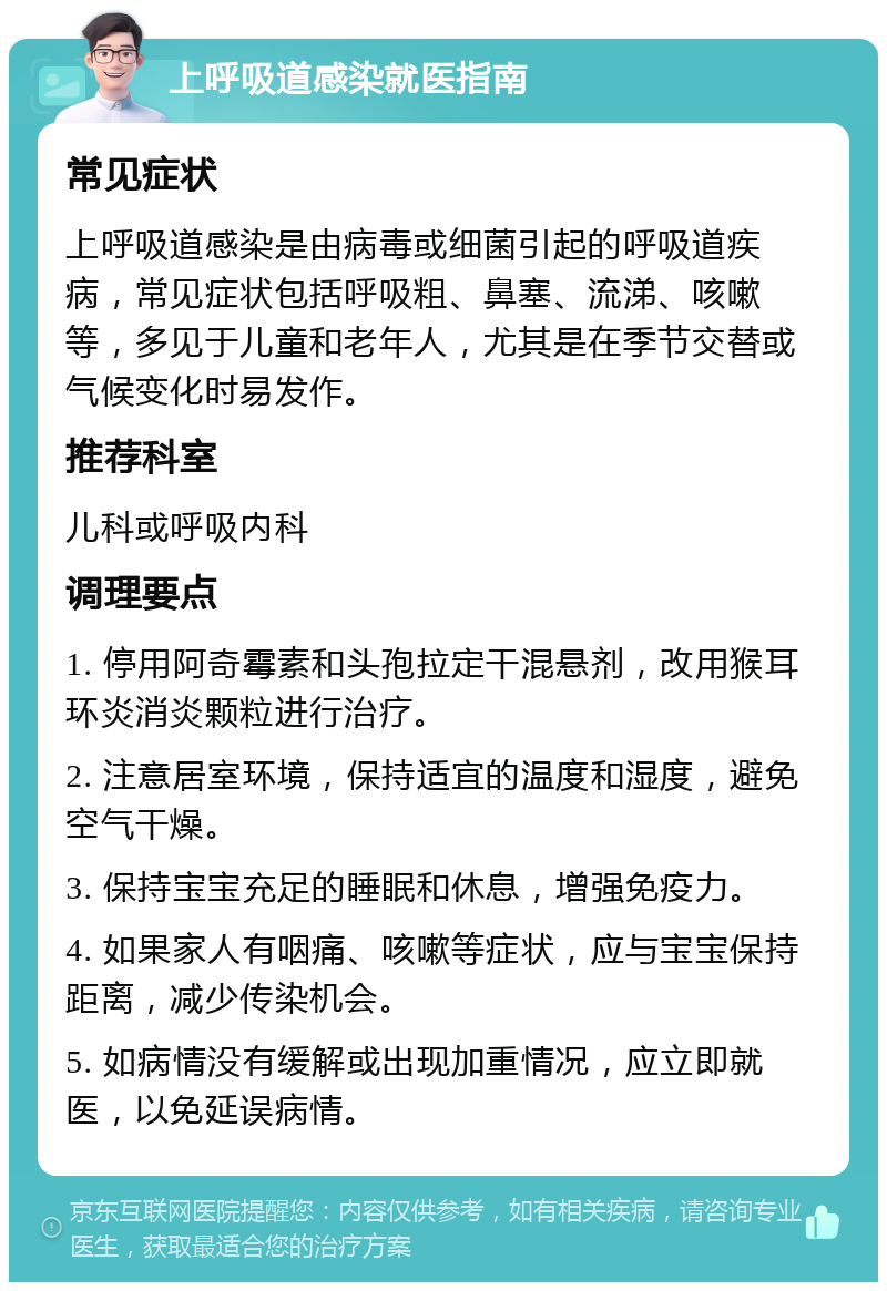 上呼吸道感染就医指南 常见症状 上呼吸道感染是由病毒或细菌引起的呼吸道疾病，常见症状包括呼吸粗、鼻塞、流涕、咳嗽等，多见于儿童和老年人，尤其是在季节交替或气候变化时易发作。 推荐科室 儿科或呼吸内科 调理要点 1. 停用阿奇霉素和头孢拉定干混悬剂，改用猴耳环炎消炎颗粒进行治疗。 2. 注意居室环境，保持适宜的温度和湿度，避免空气干燥。 3. 保持宝宝充足的睡眠和休息，增强免疫力。 4. 如果家人有咽痛、咳嗽等症状，应与宝宝保持距离，减少传染机会。 5. 如病情没有缓解或出现加重情况，应立即就医，以免延误病情。