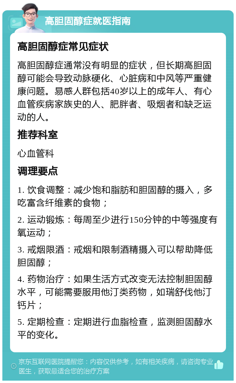 高胆固醇症就医指南 高胆固醇症常见症状 高胆固醇症通常没有明显的症状，但长期高胆固醇可能会导致动脉硬化、心脏病和中风等严重健康问题。易感人群包括40岁以上的成年人、有心血管疾病家族史的人、肥胖者、吸烟者和缺乏运动的人。 推荐科室 心血管科 调理要点 1. 饮食调整：减少饱和脂肪和胆固醇的摄入，多吃富含纤维素的食物； 2. 运动锻炼：每周至少进行150分钟的中等强度有氧运动； 3. 戒烟限酒：戒烟和限制酒精摄入可以帮助降低胆固醇； 4. 药物治疗：如果生活方式改变无法控制胆固醇水平，可能需要服用他汀类药物，如瑞舒伐他汀钙片； 5. 定期检查：定期进行血脂检查，监测胆固醇水平的变化。