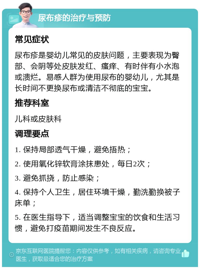 尿布疹的治疗与预防 常见症状 尿布疹是婴幼儿常见的皮肤问题，主要表现为臀部、会阴等处皮肤发红、瘙痒、有时伴有小水泡或溃烂。易感人群为使用尿布的婴幼儿，尤其是长时间不更换尿布或清洁不彻底的宝宝。 推荐科室 儿科或皮肤科 调理要点 1. 保持局部透气干燥，避免捂热； 2. 使用氧化锌软膏涂抹患处，每日2次； 3. 避免抓挠，防止感染； 4. 保持个人卫生，居住环境干燥，勤洗勤换被子床单； 5. 在医生指导下，适当调整宝宝的饮食和生活习惯，避免打疫苗期间发生不良反应。