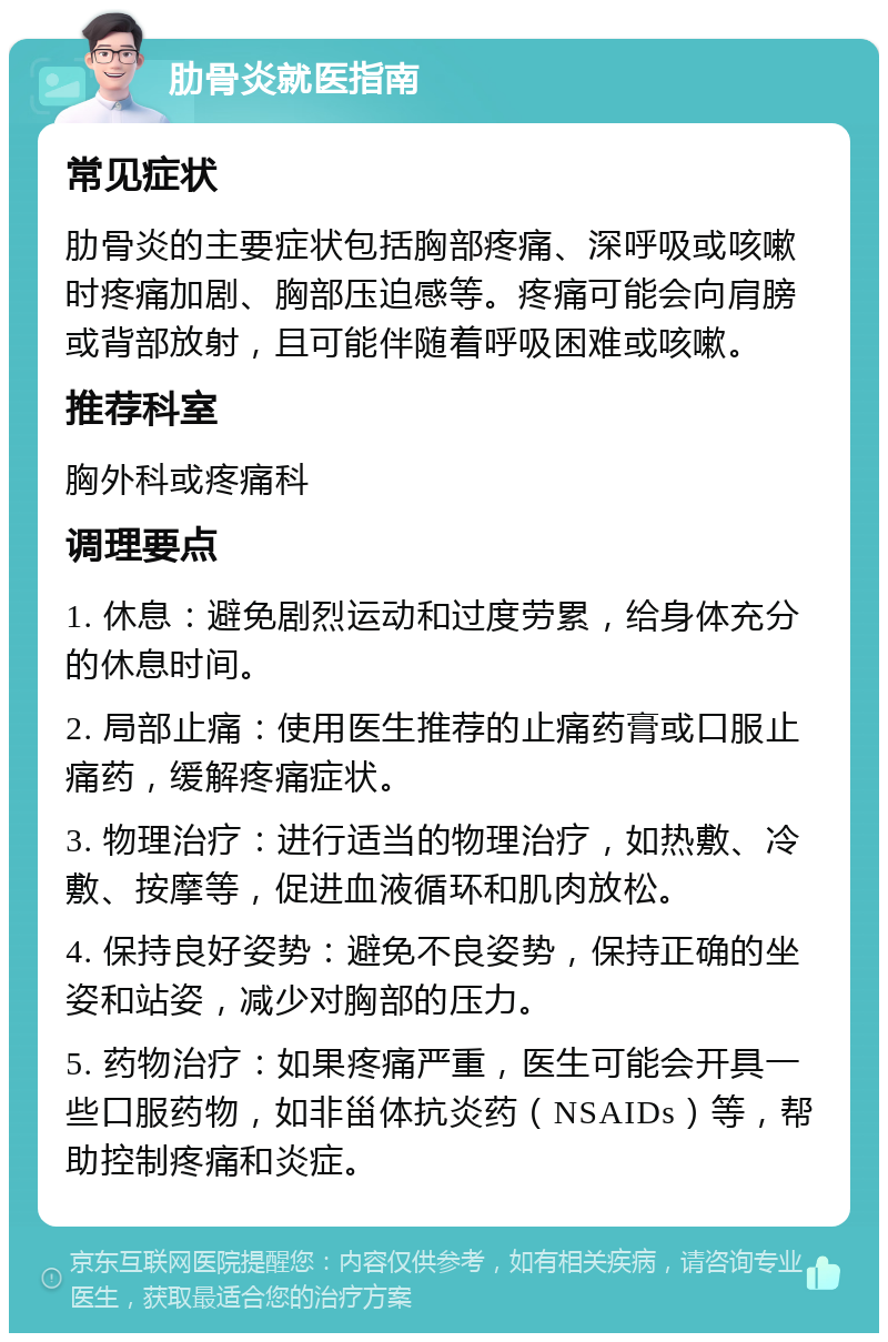 肋骨炎就医指南 常见症状 肋骨炎的主要症状包括胸部疼痛、深呼吸或咳嗽时疼痛加剧、胸部压迫感等。疼痛可能会向肩膀或背部放射，且可能伴随着呼吸困难或咳嗽。 推荐科室 胸外科或疼痛科 调理要点 1. 休息：避免剧烈运动和过度劳累，给身体充分的休息时间。 2. 局部止痛：使用医生推荐的止痛药膏或口服止痛药，缓解疼痛症状。 3. 物理治疗：进行适当的物理治疗，如热敷、冷敷、按摩等，促进血液循环和肌肉放松。 4. 保持良好姿势：避免不良姿势，保持正确的坐姿和站姿，减少对胸部的压力。 5. 药物治疗：如果疼痛严重，医生可能会开具一些口服药物，如非甾体抗炎药（NSAIDs）等，帮助控制疼痛和炎症。