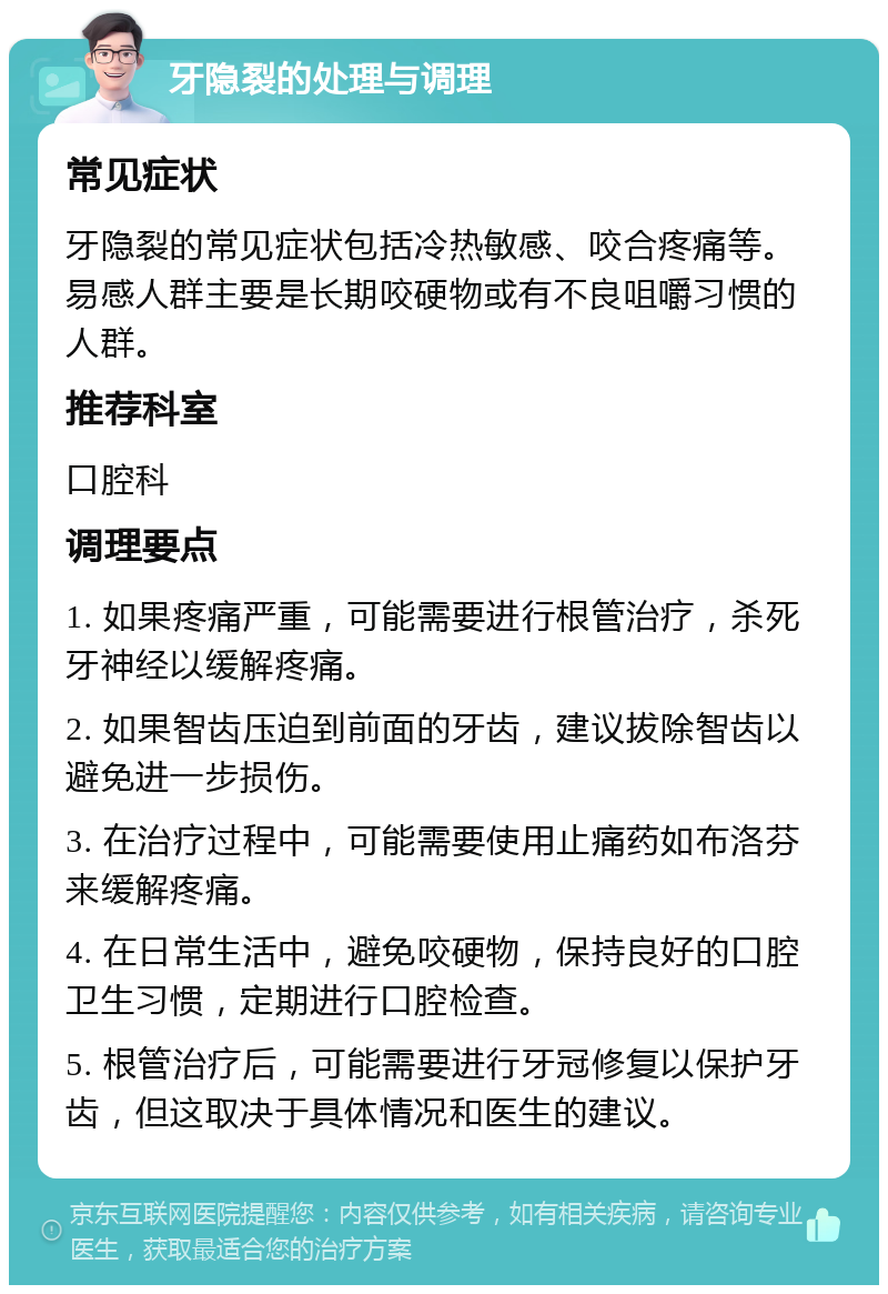 牙隐裂的处理与调理 常见症状 牙隐裂的常见症状包括冷热敏感、咬合疼痛等。易感人群主要是长期咬硬物或有不良咀嚼习惯的人群。 推荐科室 口腔科 调理要点 1. 如果疼痛严重，可能需要进行根管治疗，杀死牙神经以缓解疼痛。 2. 如果智齿压迫到前面的牙齿，建议拔除智齿以避免进一步损伤。 3. 在治疗过程中，可能需要使用止痛药如布洛芬来缓解疼痛。 4. 在日常生活中，避免咬硬物，保持良好的口腔卫生习惯，定期进行口腔检查。 5. 根管治疗后，可能需要进行牙冠修复以保护牙齿，但这取决于具体情况和医生的建议。