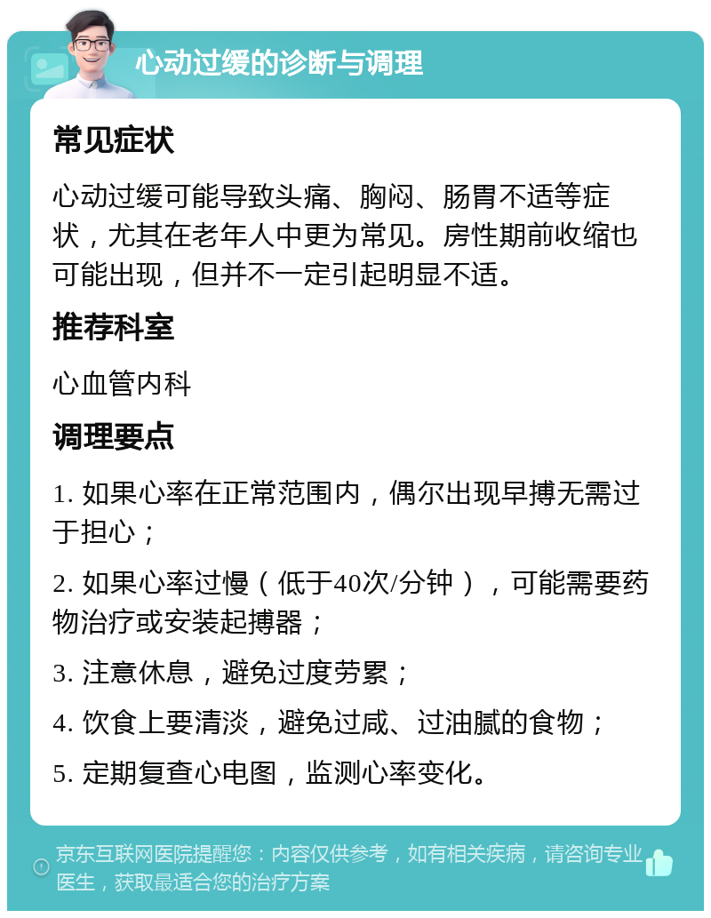 心动过缓的诊断与调理 常见症状 心动过缓可能导致头痛、胸闷、肠胃不适等症状，尤其在老年人中更为常见。房性期前收缩也可能出现，但并不一定引起明显不适。 推荐科室 心血管内科 调理要点 1. 如果心率在正常范围内，偶尔出现早搏无需过于担心； 2. 如果心率过慢（低于40次/分钟），可能需要药物治疗或安装起搏器； 3. 注意休息，避免过度劳累； 4. 饮食上要清淡，避免过咸、过油腻的食物； 5. 定期复查心电图，监测心率变化。