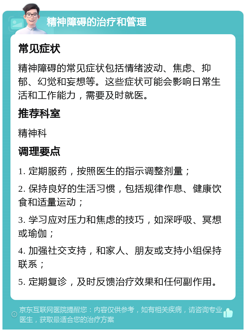 精神障碍的治疗和管理 常见症状 精神障碍的常见症状包括情绪波动、焦虑、抑郁、幻觉和妄想等。这些症状可能会影响日常生活和工作能力，需要及时就医。 推荐科室 精神科 调理要点 1. 定期服药，按照医生的指示调整剂量； 2. 保持良好的生活习惯，包括规律作息、健康饮食和适量运动； 3. 学习应对压力和焦虑的技巧，如深呼吸、冥想或瑜伽； 4. 加强社交支持，和家人、朋友或支持小组保持联系； 5. 定期复诊，及时反馈治疗效果和任何副作用。