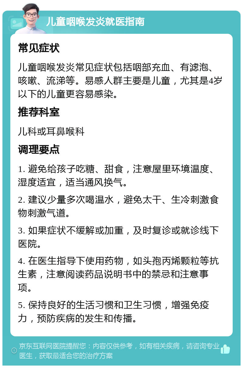 儿童咽喉发炎就医指南 常见症状 儿童咽喉发炎常见症状包括咽部充血、有滤泡、咳嗽、流涕等。易感人群主要是儿童，尤其是4岁以下的儿童更容易感染。 推荐科室 儿科或耳鼻喉科 调理要点 1. 避免给孩子吃糖、甜食，注意屋里环境温度、湿度适宜，适当通风换气。 2. 建议少量多次喝温水，避免太干、生冷刺激食物刺激气道。 3. 如果症状不缓解或加重，及时复诊或就诊线下医院。 4. 在医生指导下使用药物，如头孢丙烯颗粒等抗生素，注意阅读药品说明书中的禁忌和注意事项。 5. 保持良好的生活习惯和卫生习惯，增强免疫力，预防疾病的发生和传播。